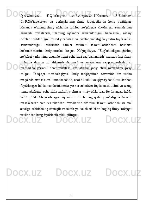 Q . A . Choriyev ,   F . Q . Jo ’ rayev ,   A . S . Altiyev , Sh . T . Xasanov ,   B . Sultanov ,
Ch . P . Xo ’ jageldiyev   va   boshqalarning   ilmiy   tadqiqotlarida   keng   yoritilgan .
Xasanov   o ’ zining   ilmiy   ishlarida   qishloq   xo ’ jaligida   cheklangan   resurslardan
samarali   foydalanish ,   ularning   iqtisodiy   samaradorligini   baholashni ,   asosiy
ekinlar   hosildorligini   iqtisodiy   baholash   va   qishloq   xo ’ jaligida   yerdan   foydalanish
samaradorligini   oshirishda   ekinlar   tarkibini   takomillashtirishni   bashorat
ko ’ rsatkichlarini   ilmiy   asoslab   bergan .   Xo ’ jageldiyev   “ Sug ’ oriladigan   qishloq
xo ’ jaligi   yerlarining   unumdorligini   oshirishni   rag ’ batlantirish ”   mavzusidagi   ilmiy
ishlarida   dexqon   xo ’ jaliklarida   daromad   va   xarajatlarni   va   prognozlashtirish
maqsadida   yerlarni   bonitirovkalash   xizmatlarini   joriy   etish   mexanizmi   joriy
etilgan .   Tadqiqot   metodologiyasi   İ lmiy   tadqiqotimiz   davomida   biz   ushbu
maqolada   statistik   ma ’ lumotlar   tahlili ,   analitik   tahli   va   qiyosiy   tahlil   usullaridan
foydalangan   holda   mamlakatimizda   yer   resurslaridan   foydalanish   tizimi   va   uning
samaradorligini   oshirishda   mahalliy   olimlar   ilmiy   ishlaridan   foydalangan   holda
tahlil   qildik .   Maqolada   agrar   iqtisodchi   olimlarning   qishloq   xo ’ jaligida   dolzarb
masalalardan   yer   resurslaridan   foydalanish   tizimini   takomillashtirish   va   uni
amalga   oshirishning   strategik   va   taktik   yo ’ nalishlari   bilan   bog ’ liq   ilmiy   tadqiqot
usullaridan   keng   foydalanib   tahlil   qilingan .
3