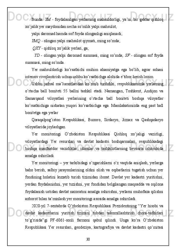 Bunda:   YM   - foydalanilgan yerlarning mahsuldorligi, ya’ni, bir gektar qishloq
xo’jalik yer maydonidan necha so’mlik yalpi mahsulot, 
yalpi daromad hamda sof foyda olinganligi aniqlanadi; 
YMQ  - olingan yalpi mahsulot qiymati, ming so’mda; 
 QXY  - qishloq xo’jalik yerlari, ga; 
   YD   - olingan yalpi daromad summasi, ming so’mda;   SF   - olingan sof foyda
summasi, ming so’mda. 
Yer   mahsuldorligi   ko’rsatkichi   muhim   ahamiyatga   ega   bo’lib,   agrar   sohani
intensiv rivojlantirish uchun ushbu ko’rsatkichga alohida e’tibor berish lozim. 
Ushbu   jadval   ma’lumotlaridan   ko’rinib   turibdiki,   respublikamizda   yerlarning
o’rtacha   ball   boniteti   55   ballni   tashkil   etadi.   Namangan,   Toshkent,   Andijon   va
Samarqand   viloyatlari   yerlarining   o’rtacha   ball   boniteti   boshqa   viloyatlar
ko’rsatkichiga   nisbatan   yuqori   ko’rsatkichga   ega.   Mamlakatimizda   eng   past   ball
bonitetga ega yerlar 
Qoraqalpog’iston   Respublikasi,   Buxoro,   Sirdaryo,   Jizzax   va   Qashqadaryo
viloyatlarida joylashgan.  
Yer   monitoringi   O’zbekiston   Respublikasi   Qishloq   xo’jaligi   vazirligi,
viloyatlardagi   Yer   resurslari   va   davlat   kadastri   boshqarmalari,   respublikadagi
boshqa   manfaatdor   vazirliklar,   idoralar   va   tashkilotlarning   bevosita   ishtirokida
amalga oshiriladi. 
Yer monitoringi – yer tarkibidagi o’zgarishlarni o’z vaqtida aniqlash, yerlarga
baho berish,  salbiy  jarayonlarining  oldini  olish  va  oqibatlarini   tugatish  uchun yer
fondining   holatini   kuzatib   turish   tizimidan   iborat.   Davlat   yer   kadastri   yuritishni,
yerdan foydalanishni, yer tuzishni, yer fondidan belgilangan maqsadda va oqilona
foydalanish ustidan davlat nazoratini amalga oshirishni, yerlarni muhofaza qilishni
axborot bilan ta’minlash yer monitoringi asosida amalga oshiriladi. 
2020-yil   7-sentabrda   O’zbekiston   Respublikasi   Prezidentining   “Yer   hisobi   va
davlat   kadastrlarini   yuritish   tizimini   tubdan   takomillashtirish   chora-tadbirlari
to’g’risida”gi   PF-6061-sonli   farmoni   qabul   qilindi.   Unga   ko’ra   O’zbekiston
Respublikasi   Yer   resurslari,   geodeziya,   kartografiya   va   davlat   kadastri   qo’mitasi
30