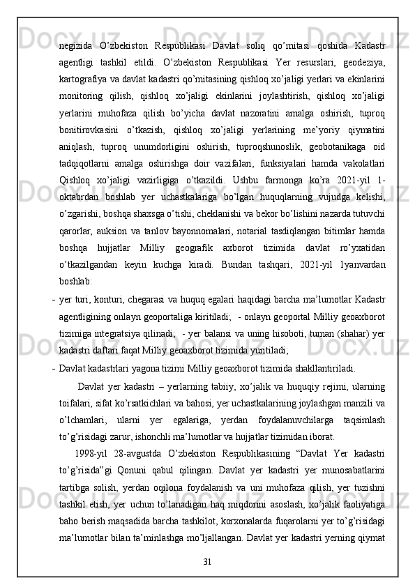 negizida   O’zbekiston   Respublikasi   Davlat   soliq   qo’mitasi   qoshida   Kadastr
agentligi   tashkil   etildi.   O’zbekiston   Respublikasi   Yer   resurslari,   geodeziya,
kartografiya va davlat kadastri qo’mitasining qishloq xo’jaligi yerlari va ekinlarini
monitoring   qilish,   qishloq   xo’jaligi   ekinlarini   joylashtirish,   qishloq   xo’jaligi
yerlarini   muhofaza   qilish   bo’yicha   davlat   nazoratini   amalga   oshirish,   tuproq
bonitirovkasini   o’tkazish,   qishloq   xo’jaligi   yerlarining   me’yoriy   qiymatini
aniqlash,   tuproq   unumdorligini   oshirish,   tuproqshunoslik,   geobotanikaga   oid
tadqiqotlarni   amalga   oshirishga   doir   vazifalari,   funksiyalari   hamda   vakolatlari
Qishloq   xo’jaligi   vazirligiga   o’tkazildi.   Ushbu   farmonga   ko’ra   2021-yil   1-
oktabrdan   boshlab   yer   uchastkalariga   bo’lgan   huquqlarning   vujudga   kelishi,
o’zgarishi, boshqa shaxsga o’tishi, cheklanishi va bekor bo’lishini nazarda tutuvchi
qarorlar,   auksion   va   tanlov   bayonnomalari,   notarial   tasdiqlangan   bitimlar   hamda
boshqa   hujjatlar   Milliy   geografik   axborot   tizimida   davlat   ro’yxatidan
o’tkazilgandan   keyin   kuchga   kiradi.   Bundan   tashqari,   2021-yil   1yanvardan
boshlab: 
- yer turi, konturi, chegarasi va huquq egalari haqidagi barcha ma’lumotlar Kadastr
agentligining onlayn geoportaliga kiritiladi;   - onlayn geoportal Milliy geoaxborot
tizimiga integratsiya qilinadi;   - yer balansi va uning hisoboti, tuman (shahar) yer
kadastri daftari faqat Milliy geoaxborot tizimida yuritiladi; 
- Davlat kadastrlari yagona tizimi Milliy geoaxborot tizimida shakllantiriladi. 
  Davlat   yer   kadastri   –   yerlarning   tabiiy,   xo’jalik   va   huquqiy   rejimi,   ularning
toifalari, sifat ko’rsatkichlari va bahosi, yer uchastkalarining joylashgan manzili va
o’lchamlari,   ularni   yer   egalariga,   yerdan   foydalanuvchilarga   taqsimlash
to’g’risidagi zarur, ishonchli ma’lumotlar va hujjatlar tizimidan iborat. 
1998-yil   28-avgustda   O’zbekiston   Respublikasining   “Davlat   Yer   kadastri
to’g’risida”gi   Qonuni   qabul   qilingan.   Davlat   yer   kadastri   yer   munosabatlarini
tartibga   solish,   yerdan   oqilona   foydalanish   va   uni   muhofaza   qilish,   yer   tuzishni
tashkil   etish,   yer   uchun   to’lanadigan   haq   miqdorini   asoslash,   xo’jalik   faoliyatiga
baho berish maqsadida barcha tashkilot, korxonalarda fuqarolarni yer to’g’risidagi
ma’lumotlar bilan ta’minlashga mo’ljallangan. Davlat yer kadastri yerning qiymat
31