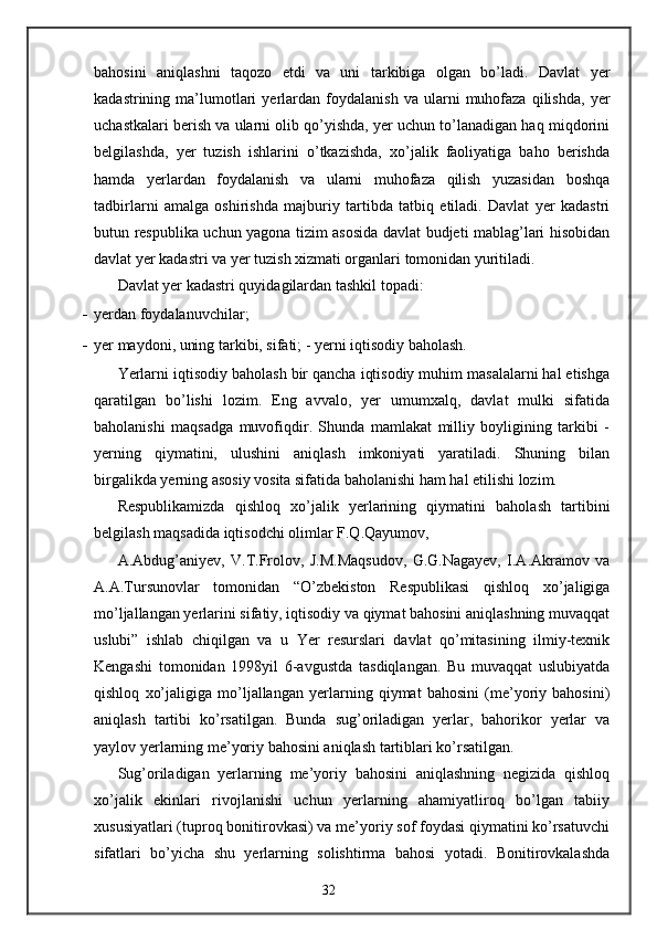 bahosini   aniqlashni   taqozo   etdi   va   uni   tarkibiga   olgan   bo’ladi.   Davlat   yer
kadastrining  ma’lumotlari   yerlardan   foydalanish   va  ularni   muhofaza   qilishda,   yer
uchastkalari berish va ularni olib qo’yishda, yer uchun to’lanadigan haq miqdorini
belgilashda,   yer   tuzish   ishlarini   o’tkazishda,   xo’jalik   faoliyatiga   baho   berishda
hamda   yerlardan   foydalanish   va   ularni   muhofaza   qilish   yuzasidan   boshqa
tadbirlarni   amalga   oshirishda   majburiy   tartibda   tatbiq   etiladi.   Davlat   yer   kadastri
butun respublika uchun yagona tizim asosida davlat budjeti mablag’lari hisobidan
davlat yer kadastri va yer tuzish xizmati organlari tomonidan yuritiladi.  
Davlat yer kadastri quyidagilardan tashkil topadi: 
- yerdan foydalanuvchilar; 
- yer maydoni, uning tarkibi, sifati; -   yerni iqtisodiy baholash. 
Yerlarni iqtisodiy baholash bir qancha iqtisodiy muhim masalalarni hal etishga
qaratilgan   bo’lishi   lozim.   Eng   avvalo,   yer   umumxalq,   davlat   mulki   sifatida
baholanishi   maqsadga   muvofiqdir.   Shunda   mamlakat   milliy   boyligining   tarkibi   -
yerning   qiymatini,   ulushini   aniqlash   imkoniyati   yaratiladi.   Shuning   bilan
birgalikda yerning asosiy vosita sifatida baholanishi ham hal etilishi lozim. 
Respublikamizda   qishloq   xo’jalik   yerlarining   qiymatini   baholash   tartibini
belgilash maqsadida iqtisodchi olimlar F.Q.Qayumov, 
A.Abdug’aniyev,   V.T.Frolov,   J.M.Maqsudov,   G.G.Nagayev,   I.A.Akramov   va
A.A.Tursunovlar   tomonidan   “O’zbekiston   Respublikasi   qishloq   xo’jaligiga
mo’ljallangan yerlarini sifatiy, iqtisodiy va qiymat bahosini aniqlashning muvaqqat
uslubi”   ishlab   chiqilgan   va   u   Yer   resurslari   davlat   qo’mitasining   ilmiy-texnik
Kengashi   tomonidan   1998yil   6-avgustda   tasdiqlangan.   Bu   muvaqqat   uslubiyatda
qishloq   xo’jaligiga   mo’ljallangan   yerlarning   qiymat   bahosini   (me’yoriy   bahosini)
aniqlash   tartibi   ko’rsatilgan.   Bunda   sug’oriladigan   yerlar,   bahorikor   yerlar   va
yaylov yerlarning me’yoriy bahosini aniqlash tartiblari ko’rsatilgan. 
Sug’oriladigan   yerlarning   me’yoriy   bahosini   aniqlashning   negizida   qishloq
xo’jalik   ekinlari   rivojlanishi   uchun   yerlarning   ahamiyatliroq   bo’lgan   tabiiy
xususiyatlari (tuproq bonitirovkasi) va me’yoriy sof foydasi qiymatini ko’rsatuvchi
sifatlari   bo’yicha   shu   yerlarning   solishtirma   bahosi   yotadi.   Bonitirovkalashda
32