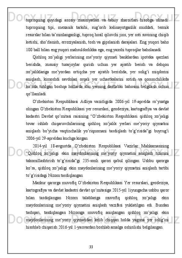 tuproqning   quyidagi   asosiy   xususiyatlari   va   tabiiy   sharoitlari   hisobga   olinadi:
tuproqning   tipi,   mexanik   tarkibi,   sug’orib   kelinayotganlik   muddati,   termik
resurslar bilan ta’minlanganligi, tuproq hosil qiluvchi jins, yer osti suvining chiqib
ketishi, sho’rlanish, erroziyalanish, tosh va gipslanish darajalari. Eng yuqori baho
100 ball bilan eng yuqori mahsuldorlikka ega, eng yaxshi tuproqlar baholanadi. 
Qishloq   xo’jaligi   yerlarining   me’yoriy   qiymati   banklardan   ipoteka   qarzlari
berishda,   xususiy   turarjoylar   qurish   uchun   yer   ajratib   berish   va   dehqon
xo’jaliklariga   me’yordan   ortiqcha   yer   ajratib   berishda,   yer   solig’i   miqdorini
aniqlash,   kimoshdi   savdolari   orqali   yer   uchastkalarini   sotish   va   qonunchilikda
ko’zda   tutilgan   boshqa   hollarda   shu   yerning   dastlabki   bahosini   belgilash   uchun
qo’llaniladi.   
O‘zbekiston   Respublikasi   Adliya   vazirligida   2006-yil   19-aprelda   ro’yxatga
olingan O’zbekiston Respublikasi yer resurslari, geodeziya, kartografiya va davlat
kadastri   Davlat   qo’mitasi   raisining   “O’zbekiston   Respublikasi   qishloq   xo’jaligi
tovar   ishlab   chiqaruvchilarining   qishloq   xo’jalik   yerlari   me’yoriy   qiymatini
aniqlash   bo’yicha   vaqtinchalik   yo’riqnomani   tasdiqlash   to’g’risida”gi   buyrug’i
2006-yil 29-apreldan kuchga kirgan. 
2014-yil   18-avgustda   O’zbekiston   Respublikasi   Vazirlar   Mahkamasining
“Qishloq   xo’jaligi   ekin   maydonlarining   me’yoriy   qiymatini   aniqlash   tizimini
takomillashtirish   to’g’risida”gi   235-sonli   qarori   qabul   qilingan.   Ushbu   qarorga
ko’ra,   qishloq   xo’jaligi   ekin   maydonlarining   me’yoriy   qiymatini   aniqlash   tartibi
to’g’risidagi Nizom tasdiqlangan. 
Mazkur  qarorga  muvofiq  O’zbekiston  Respublikasi   Yer   resurslari,  geodeziya,
kartografiya va davlat kadastri davlat qo’mitasiga 2015-yil 1iyungacha ushbu qaror
bilan   tasdiqlangan   Nizom   talablariga   muvofiq   qishloq   xo’jaligi   ekin
maydonlarining   me’yoriy   qiymatini   aniqlash   vazifasi   yuklatilgan   edi.   Bundan
tashqari,   tasdiqlangan   Nizomga   muvofiq   aniqlangan   qishloq   xo’jaligi   ekin
maydonlarining   me’yoriy   qiymatidan   kelib   chiqqan   holda   yagona   yer   solig’ini
hisoblab chiqarish 2016-yil 1-yanvardan boshlab amalga oshirilishi belgilangan. 
33