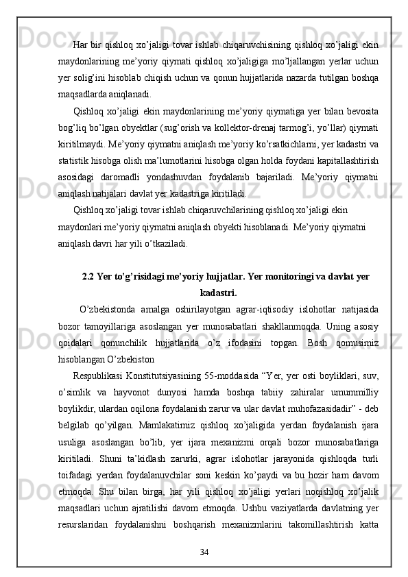 Har   bir   qishloq   xo’jaligi   tovar   ishlab   chiqaruvchisining   qishloq   xo’jaligi   ekin
maydonlarining   me’yoriy   qiymati   qishloq   xo’jaligiga   mo’ljallangan   yerlar   uchun
yer solig’ini hisoblab chiqish uchun va qonun hujjatlarida nazarda tutilgan boshqa
maqsadlarda aniqlanadi. 
Qishloq   xo’jaligi   ekin   maydonlarining   me’yoriy   qiymatiga   yer   bilan   bevosita
bog’liq bo’lgan obyektlar (sug’orish va kollektor-drenaj tarmog’i, yo’llar) qiymati
kiritilmaydi. Me’yoriy qiymatni aniqlash me’yoriy ko’rsatkichlarni, yer kadastri va
statistik hisobga olish ma’lumotlarini hisobga olgan holda foydani kapitallashtirish
asosidagi   daromadli   yondashuvdan   foydalanib   bajariladi.   Me’yoriy   qiymatni
aniqlash natijalari davlat yer kadastriga kiritiladi. 
Qishloq xo’jaligi tovar ishlab chiqaruvchilarining qishloq xo’jaligi ekin 
maydonlari me’yoriy qiymatni aniqlash obyekti hisoblanadi. Me’yoriy qiymatni 
aniqlash davri har yili o’tkaziladi. 
 
2.2 Yer to’g’risidagi me’yoriy hujjatlar. Yer monitoringi va davlat yer
kadastri.
  O’zbekistonda   amalga   oshirilayotgan   agrar-iqtisodiy   islohotlar   natijasida
bozor   tamoyillariga   asoslangan   yer   munosabatlari   shakllanmoqda.   Uning   asosiy
qoidalari   qonunchilik   hujjatlarida   o’z   ifodasini   topgan.   Bosh   qomusimiz
hisoblangan O’zbekiston 
Respublikasi   Konstitutsiyasining   55-moddasida   “Yer,   yer   osti   boyliklari,   suv,
o’simlik   va   hayvonot   dunyosi   hamda   boshqa   tabiiy   zahiralar   umummilliy
boylikdir, ulardan oqilona foydalanish zarur va ular davlat muhofazasidadir” - deb
belgilab   qo’yilgan.   Mamlakatimiz   qishloq   xo’jaligida   yerdan   foydalanish   ijara
usuliga   asoslangan   bo’lib,   yer   ijara   mexanizmi   orqali   bozor   munosabatlariga
kiritiladi.   Shuni   ta’kidlash   zarurki,   agrar   islohotlar   jarayonida   qishloqda   turli
toifadagi   yerdan   foydalanuvchilar   soni   keskin   ko’paydi   va   bu   hozir   ham   davom
etmoqda.   Shu   bilan   birga,   har   yili   qishloq   xo’jaligi   yerlari   noqishloq   xo’jalik
maqsadlari   uchun   ajratilishi   davom   etmoqda.   Ushbu   vaziyatlarda   davlatning   yer
resurslaridan   foydalanishni   boshqarish   mexanizmlarini   takomillashtirish   katta
34
