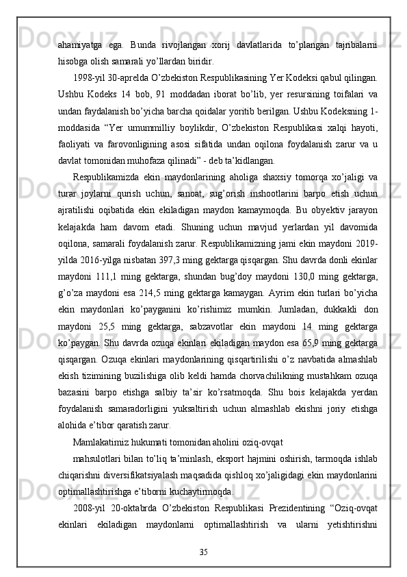 ahamiyatga   ega.   Bunda   rivojlangan   xorij   davlatlarida   to’plangan   tajribalarni
hisobga olish samarali yo’llardan biridir.  
1998-yil 30-aprelda O’zbekiston Respublikasining Yer Kodeksi qabul qilingan.
Ushbu   Kodeks   14   bob,   91   moddadan   iborat   bo’lib,   yer   resursining   toifalari   va
undan faydalanish bo’yicha barcha qoidalar yoritib berilgan. Ushbu Kodeksning 1-
moddasida   “Yer   umummilliy   boylikdir,   O’zbekiston   Respublikasi   х alqi   hayoti,
faoliyati   va   farovonligining   asosi   sifatida   undan   oqilona   foydalanish   zarur   va   u
davlat tomonidan muhofaza qilinadi” - deb ta’kidlangan. 
Respublikamizda   ekin   maydonlarining   aholiga   shaxsiy   tomorqa   xo’jaligi   va
turar   joylarni   qurish   uchun,   sanoat,   sug’orish   inshootlarini   barpo   etish   uchun
ajratilishi   oqibatida   ekin   ekiladigan   maydon   kamaymoqda.   Bu   obyektiv   jarayon
kelajakda   ham   davom   etadi.   Shuning   uchun   mavjud   yerlardan   yil   davomida
oqilona, samarali foydalanish zarur. Respublikamizning jami ekin maydoni 2019-
yilda 2016-yilga nisbatan 397,3 ming gektarga qisqargan. Shu davrda donli ekinlar
maydoni   111,1   ming   gektarga,   shundan   bug’doy   maydoni   130,0   ming   gektarga,
g’o’za   maydoni   esa   214,5   ming   gektarga   kamaygan.   Ayrim   ekin   turlari   bo’yicha
ekin   maydonlari   ko’payganini   ko’rishimiz   mumkin.   Jumladan,   dukkakli   don
maydoni   25,5   ming   gektarga,   sabzavotlar   ekin   maydoni   14   ming   gektarga
ko’paygan. Shu davrda ozuqa ekinlari ekiladigan maydon esa 65,9 ming gektarga
qisqargan.   Ozuqa   ekinlari   maydonlarining   qisqartirilishi   o’z   navbatida   almashlab
ekish tizimining buzilishiga olib keldi  hamda chorvachilikning mustahkam  ozuqa
bazasini   barpo   etishga   salbiy   ta’sir   ko’rsatmoqda.   Shu   bois   kelajakda   yerdan
foydalanish   samaradorligini   yuksaltirish   uchun   almashlab   ekishni   joriy   etishga
alohida e’tibor qaratish zarur. 
Mamlakatimiz hukumati tomonidan aholini oziq-ovqat 
mahsulotlari bilan to’liq ta’minlash, eksport hajmini oshirish, tarmoqda ishlab
chiqarishni diversifikatsiyalash maqsadida qishloq xo’jaligidagi ekin maydonlarini
optimallashtirishga e’tiborni kuchaytirmoqda. 
2008-yil   20-oktabrda   O’zbekiston   Respublikasi   Prezidentining   “Oziq-ovqat
ekinlari   ekiladigan   maydonlarni   optimallashtirish   va   ularni   yetishtirishni
35