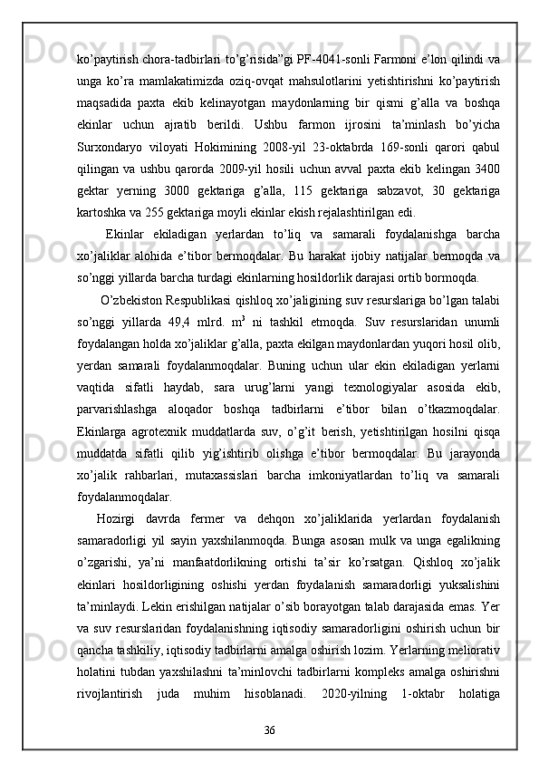 ko’paytirish chora-tadbirlari to’g’risida”gi PF-4041-sonli Farmoni e’lon qilindi va
unga   ko’ra   mamlakatimizda   oziq-ovqat   mahsulotlarini   yetishtirishni   ko’paytirish
maqsadida   paxta   ekib   kelinayotgan   maydonlarning   bir   qismi   g’alla   va   boshqa
ekinlar   uchun   ajratib   berildi.   Ushbu   farmon   ijrosini   ta’minlash   bo’yicha
Surxondaryo   viloyati   Hokimining   2008-yil   23-oktabrda   169-sonli   qarori   qabul
qilingan   va   ushbu   qarorda   2009-yil   hosili   uchun   avval   paxta   ekib   kelingan   3400
gektar   yerning   3000   gektariga   g’alla,   115   gektariga   sabzavot,   30   gektariga
kartoshka va 255 gektariga moyli ekinlar ekish rejalashtirilgan edi.  
  Ekinlar   ekiladigan   yerlardan   to’liq   va   samarali   foydalanishga   barcha
xo’jaliklar   alohida   e’tibor   bermoqdalar.   Bu   harakat   ijobiy   natijalar   bermoqda   va
so’nggi yillarda barcha turdagi ekinlarning hosildorlik darajasi ortib bormoqda. 
 O’zbekiston Respublikasi qishloq xo’jaligining suv resurslariga bo’lgan talabi
so’nggi   yillarda   49,4   mlrd.   m 3
  ni   tashkil   etmoqda.   Suv   resurslaridan   unumli
foydalangan holda xo’jaliklar g’alla, paxta ekilgan maydonlardan yuqori hosil olib,
yerdan   samarali   foydalanmoqdalar.   Buning   uchun   ular   ekin   ekiladigan   yerlarni
vaqtida   sifatli   haydab,   sara   urug’larni   yangi   texnologiyalar   asosida   ekib,
parvarishlashga   aloqador   boshqa   tadbirlarni   e’tibor   bilan   o’tkazmoqdalar.
Ekinlarga   agrotexnik   muddatlarda   suv,   o’g’it   berish,   yetishtirilgan   hosilni   qisqa
muddatda   sifatli   qilib   yig’ishtirib   olishga   e’tibor   bermoqdalar.   Bu   jarayonda
xo’jalik   rahbarlari,   mutaxassislari   barcha   imkoniyatlardan   to’liq   va   samarali
foydalanmoqdalar. 
Hozirgi   davrda   fermer   va   dehqon   xo’jaliklarida   yerlardan   foydalanish
samaradorligi   yil   sayin   yaxshilanmoqda.   Bunga   asosan   mulk   va   unga   egalikning
o’zgarishi,   ya’ni   manfaatdorlikning   ortishi   ta’sir   ko’rsatgan.   Qishloq   xo’jalik
ekinlari   hosildorligining   oshishi   yerdan   foydalanish   samaradorligi   yuksalishini
ta’minlaydi. Lekin erishilgan natijalar o’sib borayotgan talab darajasida emas. Yer
va   suv   resurslaridan   foydalanishning   iqtisodiy   samaradorligini   oshirish   uchun   bir
qancha tashkiliy, iqtisodiy tadbirlarni amalga oshirish lozim. Yerlarning meliorativ
holatini   tubdan   yaxshilashni   ta’minlovchi   tadbirlarni   kompleks   amalga   oshirishni
rivojlantirish   juda   muhim   hisoblanadi.   2020-yilning   1-oktabr   holatiga
36
