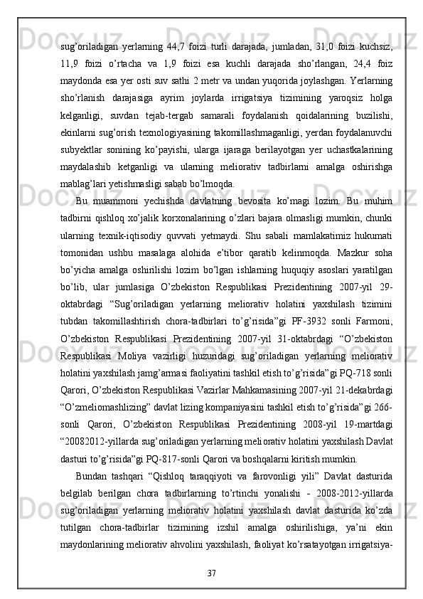 sug’oriladigan   yerlarning   44,7   foizi   turli   darajada,   jumladan,   31,0   foizi   kuchsiz,
11,9   foizi   o’rtacha   va   1,9   foizi   esa   kuchli   darajada   sho’rlangan,   24,4   foiz
maydonda esa yer osti suv sathi 2 metr va undan yuqorida joylashgan. Yerlarning
sho’rlanish   darajasiga   ayrim   joylarda   irrigatsiya   tizimining   yaroqsiz   holga
kelganligi,   suvdan   tejab-tergab   samarali   foydalanish   qoidalarining   buzilishi,
ekinlarni sug’orish texnologiyasining takomillashmaganligi, yerdan foydalanuvchi
subyektlar   sonining   ko’payishi,   ularga   ijaraga   berilayotgan   yer   uchastkalarining
maydalashib   ketganligi   va   ularning   meliorativ   tadbirlarni   amalga   oshirishga
mablag’lari yetishmasligi sabab bo’lmoqda. 
Bu   muammoni   yechishda   davlatning   bevosita   ko’magi   lozim.   Bu   muhim
tadbirni  qishloq xo’jalik korxonalarining o’zlari bajara olmasligi mumkin, chunki
ularning   texnik-iqtisodiy   quvvati   yetmaydi.   Shu   sabali   mamlakatimiz   hukumati
tomonidan   ushbu   masalaga   alohida   e’tibor   qaratib   kelinmoqda.   Mazkur   soha
bo’yicha   amalga   oshirilishi   lozim   bo’lgan   ishlarning   huquqiy   asoslari   yaratilgan
bo’lib,   ular   jumlasiga   O’zbekiston   Respublikasi   Prezidentining   2007-yil   29-
oktabrdagi   “Sug’oriladigan   yerlarning   meliorativ   holatini   yaxshilash   tizimini
tubdan   takomillashtirish   chora-tadbirlari   to’g’risida”gi   PF-3932   sonli   Farmoni,
O’zbekiston   Respublikasi   Prezidentining   2007-yil   31-oktabrdagi   “O’zbekiston
Respublikasi   Moliya   vazirligi   huzuridagi   sug’oriladigan   yerlarning   meliorativ
holatini yaxshilash jamg’armasi faoliyatini tashkil etish to’g’risida”gi PQ-718 sonli
Qarori, O’zbekiston Respublikasi Vazirlar Mahkamasining 2007-yil 21-dekabrdagi
“O’zmeliomashlizing” davlat lizing kompaniyasini tashkil etish to’g’risida”gi 266-
sonli   Qarori,   O’zbekist о n   Respublikasi   Prezidentining   2008-yil   19-martdagi
“20082012-yillarda sug’ о riladigan yerlarning meli о rativ h о latini ya х shilash Davlat
dasturi to’g’risida”gi PQ-817-s о nli Qar о ri va boshqalarni kiritish mumkin. 
Bundan   tashqari   “Qishloq   taraqqiyoti   va   farovonligi   yili”   Davlat   dasturida
belgilab   berilgan   chora   tadbirlarning   to’rtinchi   yonalishi   -   2008-2012-yillarda
sug’oriladigan   yerlarning   meliorativ   holatini   yaxshilash   davlat   dasturida   ko’zda
tutilgan   chora-tadbirlar   tizimining   izshil   amalga   oshirilishiga,   ya’ni   ekin
maydonlarining meliorativ ahvolini yaxshilash, faoliyat ko’rsatayotgan irrigatsiya-
37