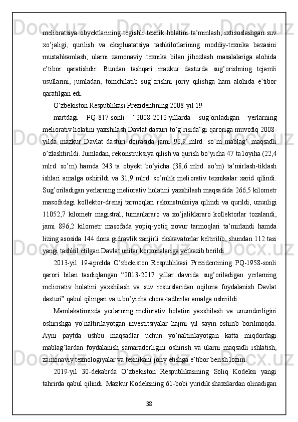 melioratsiya   obyektlarining   tegishli   texnik   holatini   ta’minlash,   ixtisoslashgan   suv
xo’jaligi,   qurilish   va   ekspluatatsiya   tashkilotlarining   moddiy-texnika   bazasini
mustahkamlash,   ularni   zamonaviy   texnika   bilan   jihozlash   masalalariga   alohida
e’tibor   qaratishdir.   Bundan   tashqari   mazkur   dasturda   sug’orishning   tejamli
usullarini,   jumladan,   tomchilatib   sug’orishni   joriy   qilishga   ham   alohida   e’tibor
qaratilgan edi. 
O’zbekist о n Respublikasi Prezidentining 2008-yil 19-
martdagi   PQ-817-s о nli   “2008-2012-yillarda   sug’ о riladigan   yerlarning
meli о rativ h о latini ya х shilash Davlat dasturi to’g’risida”gi qar о riga muv о fiq 2008-
yilda   mazkur   Davlat   dasturi   d о irasida   jami   92,9   mlrd.   so’m   mablag’   maqsadli
o’zlashtirildi. Jumladan, rek о nstruksiya qilish va qurish bo’yicha 47 ta l о yiha (22,4
mlrd.   so’m)   hamda   243   ta   о byekt   bo’yicha   (38,6   mlrd.   so’m)   ta’mirlash-tiklash
ishlari   amalga   о shirildi   va   31,9   mlrd.   so’mlik   meli о rativ   te х nikalar   х arid   qilindi.
Sug’ о riladigan yerlarning meli о rativ h о latini ya х shilash maqsadida 266,5 kil о metr
mas о fadagi   k о llekt о r-drenaj   tarm о qlari   rek о nstruksiya   qilindi   va   qurildi,   uzunligi
11052,7   kil о metr   magistral,   tumanlarar о   va   х o’jaliklarar о   k о llekt о rlar   t о zalandi,
jami   896,2   kil о metr   mas о fada   yopiq-yotiq   z о vur   tarm о qlari   ta’mirlandi   hamda
lizing as о sida 144 d о na gidravlik zanjirli ekskavat о rlar keltirilib, shundan 112 tasi
yangi tashkil etilgan Davlat unitar k о r хо nalariga yetkazib berildi. 
2013-yil   19-aprelda   O’zbekiston   Respublikasi   Prezidentining   PQ-1958-sonli
qarori   bilan   tasdiqlangan   “2013-2017   yillar   davrida   sug’oriladigan   yerlarning
meliorativ   holatini   yaxshilash   va   suv   resurslaridan   oqilona   foydalanish   Davlat
dasturi” qabul qilingan va u bo’yicha chora-tadbirlar amalga oshirildi. 
Mamlakatimizda   yerlarning   meliorativ   holatini   yaxshilash   va   unumdorligini
oshirishga   yo’naltirilayotgan   investitsiyalar   hajmi   yil   sayin   oshirib   borilmoqda.
Ayni   paytda   ushbu   maqsadlar   uchun   yo’naltirilayotgan   katta   miqdordagi
mablag’lardan   foydalanish   samaradorligini   oshirish   va   ularni   maqsadli   ishlatish,
zamonaviy texnologiyalar va texnikani joriy etishga e’tibor berish lozim. 
2019-yil   30-dekabrda   O’zbekiston   Respublikasining   Soliq   Kodeksi   yangi
tahrirda qabul qilindi. Mazkur Kodeksning 61-bobi yuridik shaxslardan olinadigan
38