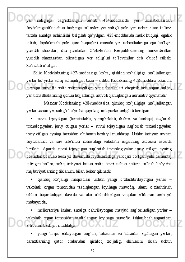 yer   solig’iga   bag’ishlangan   bo’lib,   424moddasida   yer   uchastkalaridan
foydalanganlik   uchun   budjetga   to’lovlar   yer   solig’i   yoki   yer   uchun   ijara   to’lovi
tarzda   amalga   oshirilishi   belgilab   qo’yilgan.   425-moddasida   mulk   huquqi,   egalik
qilish,   foydalanish   yoki   ijara   huquqlari   asosida   yer   uchastkalariga   ega   bo’lgan
yuridik   shaxslar,   shu   jumladan   O’zbekiston   Respublikasining   norezidentlari
yuridik   shaxslardan   olinadigan   yer   solig’ini   to’lovchilar   deb   e’tirof   etilishi
ko’rsatib o’tilgan. 
Soliq   Kodekdsining   427-moddasiga   ko’ra,   qishloq   xo’jaligiga   mo’ljallangan
yerlar bo’yicha soliq solinadigan baza – ushbu Kodeksning 428-moddasi ikkinchi
qismiga  muvofiq  soliq  solinmaydigan  yer  uchastkalari   chegirib  tashlangan  holda,
yer uchastkalarining qonun hujjatlariga muvofiq aniqlangan normativ qiymatidir. 
          Mazkur   Kodeksning   428-moddasida   qishloq   xo’jaligiga   mo’ljallangan
yerlar uchun yer solig’i bo’yicha quyidagi imtiyozlar belgilab berilgan: 
• suvni   tejaydigan   (tomchilatib,   yomg’irlatib,   diskret   va   boshqa)   sug’orish
texnologiyalari   joriy   etilgan   yerlar   –   suvni   tejaydigan   sug’orish   texnologiyalari
joriy etilgan oyning boshidan e’tiboran besh yil muddatga. Ushbu imtiyoz suvdan
foydalanish   va   suv   iste’moli   sohasidagi   vakolatli   organning   xulosasi   asosida
beriladi.   Agarda   suvni   tejaydigan   sug’orish   texnologiyalari   joriy   etilgan   oyning
boshidan boshlab besh yil davomida foydalanishga yaroqsiz bo’lgan yoki demontaj
qilingan   bo’lsa,   soliq   imtiyozi   butun   soliq   davri   uchun   soliqni   to’lash   bo’yicha
majburiyatlarning tiklanishi bilan bekor qilinadi; 
• qishloq   xo’jaligi   maqsadlari   uchun   yangi   o’zlashtirilayotgan   yerlar   –
vakolatli   organ   tomonidan   tasdiqlangan   loyihaga   muvofiq,   ularni   o’zlashtirish
ishlari   bajariladigan   davrda   va   ular   o’zlashtirilgan   vaqtdan   e’tiboran   besh   yil
mobaynida; 
• melioratsiya   ishlari   amalga   oshirilayotgan   mavjud   sug’oriladigan   yerlar   –
vakolatli   organ   tomonidan   tasdiqlangan   loyihaga   muvofiq,   ishlar   boshlanganidan
e’tiboran besh yil muddatga; 
• yangi   barpo   etilayotgan   bog’lar,   tokzorlar   va   tutzorlar   egallagan   yerlar,
daraxtlarning   qator   oralaridan   qishloq   xo’jaligi   ekinlarini   ekish   uchun
39