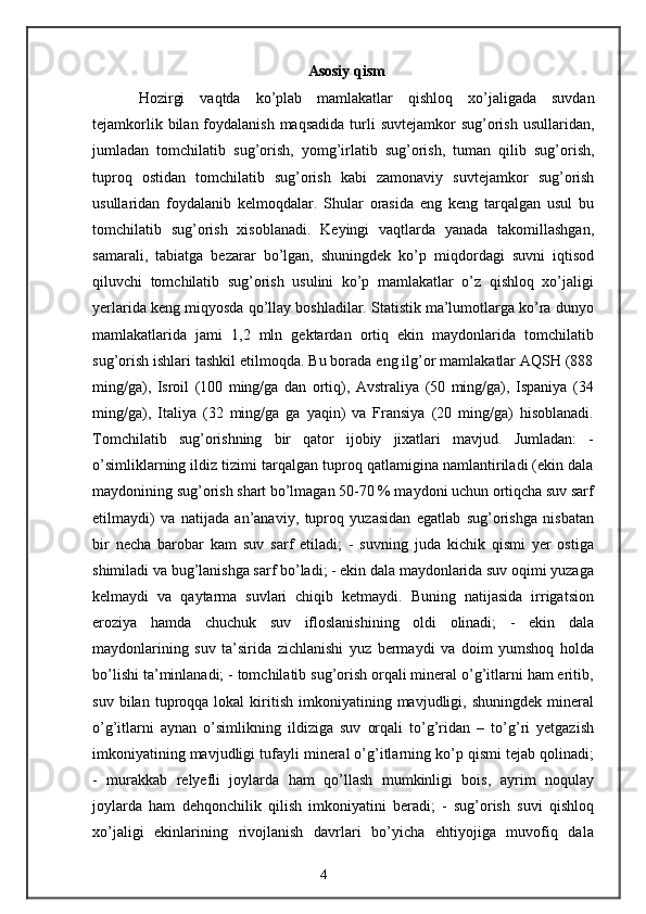 Asosiy   qism
Hozirgi   vaqtda   ko ’ plab   mamlakatlar   qishloq   xo ’ jaligada   suvdan
tejamkorlik   bilan   foydalanish   maqsadida   turli   suvtejamkor   sug ’ orish   usullaridan ,
jumladan   tomchilatib   sug ’ orish ,   yomg ’ irlatib   sug ’ orish ,   tuman   qilib   sug ’ orish ,
tuproq   ostidan   tomchilatib   sug ’ orish   kabi   zamonaviy   suvtejamkor   sug ’ orish
usullaridan   foydalanib   kelmoqdalar .   Shular   orasida   eng   keng   tarqalgan   usul   bu
tomchilatib   sug’orish   xisoblanadi.   Keyingi   vaqtlarda   yanada   takomillashgan,
samarali,   tabiatga   bezarar   bo’lgan,   shuningdek   ko’p   miqdordagi   suvni   iqtisod
qiluvchi   tomchilatib   sug’orish   usulini   ko’p   mamlakatlar   o’z   qishloq   xo’jaligi
yerlarida keng miqyosda qo’llay boshladilar. Statistik ma’lumotlarga ko’ra dunyo
mamlakatlarida   jami   1,2   mln   gektardan   ortiq   ekin   maydonlarida   tomchilatib
sug’orish ishlari tashkil etilmoqda. Bu borada eng ilg’or mamlakatlar AQSH (888
ming/ga),   Isroil   (100   ming/ga   dan   ortiq),   Avstraliya   (50   ming/ga),   Ispaniya   (34
ming/ga),   Italiya   (32   ming/ga   ga   yaqin)   va   Fransiya   (20   ming/ga)   hisoblanadi.
Tomchilatib   sug’orishning   bir   qator   ijobiy   jixatlari   mavjud.   Jumladan:   -
o’simliklarning ildiz tizimi tarqalgan tuproq qatlamigina namlantiriladi (ekin dala
maydonining sug’orish shart bo’lmagan 50-70 % maydoni uchun ortiqcha suv sarf
etilmaydi)   va   natijada   an’anaviy,   tuproq   yuzasidan   egatlab   sug’orishga   nisbatan
bir   necha   barobar   kam   suv   sarf   etiladi;   -   suvning   juda   kichik   qismi   yer   ostiga
shimiladi va bug’lanishga sarf bo’ladi; - ekin dala maydonlarida suv oqimi yuzaga
kelmaydi   va   qaytarma   suvlari   chiqib   ketmaydi.   Buning   natijasida   irrigatsion
eroziya   hamda   chuchuk   suv   ifloslanishining   oldi   olinadi;   -   ekin   dala
maydonlarining   suv   ta’sirida   zichlanishi   yuz   bermaydi   va   doim   yumshoq   holda
bo’lishi ta’minlanadi; - tomchilatib sug’orish orqali mineral o’g’itlarni ham eritib,
suv   bilan  tuproqqa  lokal   kiritish   imkoniyatining  mavjudligi,   shuningdek   mineral
o’g’itlarni   aynan   o’simlikning   ildiziga   suv   orqali   to’g’ridan   –   to’g’ri   yetgazish
imkoniyatining mavjudligi tufayli mineral o’g’itlarning ko’p qismi tejab qolinadi;
-   murakkab   relyefli   joylarda   ham   qo’llash   mumkinligi   bois,   ayrim   noqulay
joylarda   ham   dehqonchilik   qilish   imkoniyatini   beradi;   -   sug’orish   suvi   qishloq
xo’jaligi   ekinlarining   rivojlanish   davrlari   bo’yicha   ehtiyojiga   muvofiq   dala
4