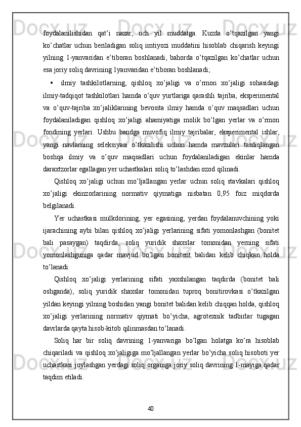 foydalanilishidan   qat’i   nazar,   uch   yil   muddatga.   Kuzda   o’tqazilgan   yangi
ko’chatlar   uchun   beriladigan   soliq   imtiyozi   muddatini   hisoblab   chiqarish   keyingi
yilning   1-yanvaridan   e’tiboran   boshlanadi,   bahorda   o’tqazilgan   ko’chatlar   uchun
esa joriy soliq davrining 1yanvaridan e’tiboran boshlanadi; 
• ilmiy   tashkilotlarning,   qishloq   xo’jaligi   va   o’rmon   xo’jaligi   sohasidagi
ilmiy-tadqiqot tashkilotlari  hamda o’quv yurtlariga qarashli  tajriba, eksperimental
va   o’quv-tajriba   xo’jaliklarining   bevosita   ilmiy   hamda   o’quv   maqsadlari   uchun
foydalaniladigan   qishloq   xo’jaligi   ahamiyatiga   molik   bo’lgan   yerlar   va   o’rmon
fondining   yerlari.   Ushbu   bandga   muvofiq   ilmiy   tajribalar,   eksperimental   ishlar,
yangi   navlarning   seleksiyasi   o’tkazilishi   uchun   hamda   mavzulari   tasdiqlangan
boshqa   ilmiy   va   o’quv   maqsadlari   uchun   foydalaniladigan   ekinlar   hamda
daraxtzorlar egallagan yer uchastkalari soliq to’lashdan ozod qilinadi. 
Qishloq   xo’jaligi   uchun   mo’ljallangan   yerlar   uchun   soliq   stavkalari   qishloq
xo’jaligi   ekinzorlarining   normativ   qiymatiga   nisbatan   0,95   foiz   miqdorda
belgilanadi. 
Yer   uchastkasi   mulkdorining,   yer   egasining,   yerdan   foydalanuvchining   yoki
ijarachining   aybi   bilan   qishloq   xo’jaligi   yerlarining   sifati   yomonlashgan   (bonitet
bali   pasaygan)   taqdirda,   soliq   yuridik   shaxslar   tomonidan   yerning   sifati
yomonlashguniga   qadar   mavjud   bo’lgan   bonitent   balidan   kelib   chiqkan   holda
to’lanadi. 
Qishloq   xo’jaligi   yerlarining   sifati   yaxshilangan   taqdirda   (bonitet   bali
oshganda),   soliq   yuridik   shaxslar   tomonidan   tuproq   bonitirovkasi   o’tkazilgan
yildan keyingi yilning boshidan yangi bonitet balidan kelib chiqqan holda, qishloq
xo’jaligi   yerlarining   normativ   qiymati   bo’yicha,   agrotexnik   tadbirlar   tugagan
davrlarda qayta hisob-kitob qilinmasdan to’lanadi. 
Soliq   har   bir   soliq   davrining   1-yanvariga   bo’lgan   holatga   ko’ra   hisoblab
chiqariladi  va qishloq xo’jaligiga mo’ljallangan yerlar bo’yicha soliq hisoboti yer
uchastkasi joylashgan yerdagi soliq organiga joriy soliq davrining 1-mayiga qadar
taqdim etiladi. 
40