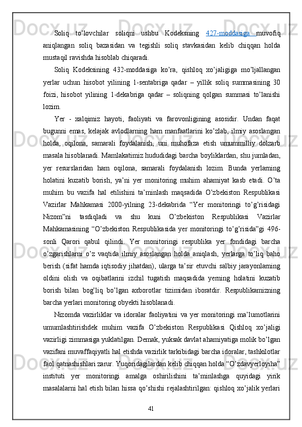 Soliq   to’lovchilar   soliqni   ushbu   Kodeksning   427    -   moddasiga         muvofiq
aniqlangan   soliq   bazasidan   va   tegishli   soliq   stavkasidan   kelib   chiqqan   holda
mustaqil ravishda hisoblab chiqaradi. 
Soliq   Kodeksining   432-moddasiga   ko’ra,   qishloq   xo’jaligiga   mo’ljallangan
yerlar   uchun   hisobot   yilining   1-sentabriga   qadar   –   yillik   soliq   summasining   30
foizi,   hisobot   yilining   1-dekabriga   qadar   –   soliqning   qolgan   summasi   to’lanishi
lozim. 
Yer   -   xalqimiz   hayoti,   faoliyati   va   farovonligining   asosidir.   Undan   faqat
bugunni   emas,   kelajak   avlodlarning   ham   manfaatlarini   ko’zlab,   ilmiy   asoslangan
holda,   oqilona,   samarali   foydalanish,   uni   muhofaza   etish   umummilliy   dolzarb
masala hisoblanadi. Mamlakatimiz hududidagi barcha boyliklardan, shu jumladan,
yer   resurslaridan   ham   oqilona,   samarali   foydalanish   lozim.   Bunda   yerlarning
holatini   kuzatib   borish,   ya’ni   yer   monitoring   muhim   ahamiyat   kasb   etadi.   O’ta
muhim   bu   vazifa   hal   etilishini   ta’minlash   maqsadida   O’zbekiston   Respublikasi
Vazirlar   Mahkamasi   2000-yilning   23-dekabrida   “Yer   monitoringi   to’g’risidagi
Nizom”ni   tasdiqladi   va   shu   kuni   O’zbekiston   Respublikasi   Vazirlar
Mahkamasining   “O’zbekiston   Respublikasida   yer   monitoringi   to’g’risida”gi   496-
sonli   Qarori   qabul   qilindi.   Yer   monitoringi   respublika   yer   fondidagi   barcha
o’zgarishlarni   o’z   vaqtida   ilmiy   asoslangan   holda   aniqlash,   yerlarga   to’liq   baho
berish   (sifat   hamda  iqtisodiy  jihatdan),  ularga   ta’sir  etuvchi  salbiy   jarayonlarning
oldini   olish   va   oqibatlarini   izchil   tugatish   maqsadida   yerning   holatini   kuzatib
borish   bilan   bog’liq   bo’lgan   axborotlar   tizimidan   iboratdir.   Respublikamizning
barcha yerlari monitoring obyekti hisoblanadi. 
Nizomda   vazirliklar   va   idoralar   faoliyatini   va   yer   monitoringi   ma’lumotlarini
umumlashtirishdek   muhim   vazifa   O’zbekiston   Respublikasi   Qishloq   xo’jaligi
vazirligi zimmasiga yuklatilgan. Demak, yuksak davlat ahamiyatiga molik bo’lgan
vazifani muvaffaqiyatli hal etishda vazirlik tarkibidagi barcha idoralar, tashkilotlar
faol qatnashishlari zarur. Yuqoridagilardan kelib chiqqan holda “O’zdavyerloyiha”
instituti   yer   monitoringi   amalga   oshirilishini   ta’minlashga   quyidagi   yirik
masalalarni hal etish bilan hissa qo’shishi  rejalashtirilgan: qishloq xo’jalik yerlari
41