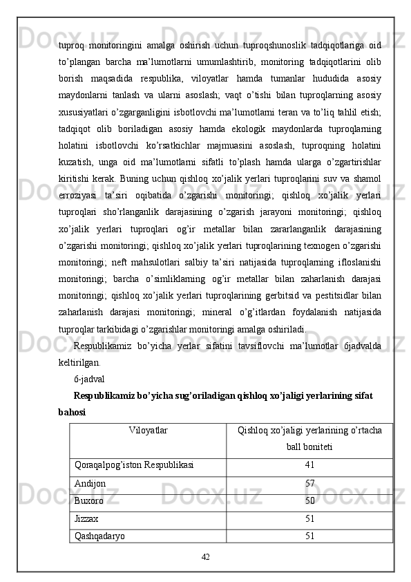 tuproq   monitoringini   amalga   oshirish   uchun   tuproqshunoslik   tadqiqotlariga   oid
to’plangan   barcha   ma’lumotlarni   umumlashtirib,   monitoring   tadqiqotlarini   olib
borish   maqsadida   respublika,   viloyatlar   hamda   tumanlar   hududida   asosiy
maydonlarni   tanlash   va   ularni   asoslash;   vaqt   o’tishi   bilan   tuproqlarning   asosiy
xususiyatlari o’zgarganligini isbotlovchi ma’lumotlarni teran va to’liq tahlil etish;
tadqiqot   olib   boriladigan   asosiy   hamda   ekologik   maydonlarda   tuproqlarning
holatini   isbotlovchi   ko’rsatkichlar   majmuasini   asoslash,   tuproqning   holatini
kuzatish,   unga   oid   ma’lumotlarni   sifatli   to’plash   hamda   ularga   o’zgartirishlar
kiritishi   kerak.   Buning   uchun   qishloq   xo’jalik   yerlari   tuproqlarini   suv   va   shamol
erroziyasi   ta’siri   oqibatida   o’zgarishi   monitoringi;   qishloq   xo’jalik   yerlari
tuproqlari   sho’rlanganlik   darajasining   o’zgarish   jarayoni   monitoringi;   qishloq
xo’jalik   yerlari   tuproqlari   og’ir   metallar   bilan   zararlanganlik   darajasining
o’zgarishi  monitoringi; qishloq xo’jalik yerlari tuproqlarining texnogen o’zgarishi
monitoringi;   neft   mahsulotlari   salbiy   ta’siri   natijasida   tuproqlarning   ifloslanishi
monitoringi;   barcha   o’simliklarning   og’ir   metallar   bilan   zaharlanish   darajasi
monitoringi;   qishloq   xo’jalik   yerlari   tuproqlarining   gerbitsid   va   pestitsidlar   bilan
zaharlanish   darajasi   monitoringi;   mineral   o’g’itlardan   foydalanish   natijasida
tuproqlar tarkibidagi o’zgarishlar monitoringi amalga oshiriladi.  
Respublikamiz   bo’yicha   yerlar   sifatini   tavsiflovchi   ma’lumotlar   6jadvalda
keltirilgan. 
6-jadval
Respublikamiz bo’yicha sug’oriladigan qishloq xo’jaligi yerlarining sifat 
bahosi 
Viloyatlar   Qishloq xo’jaligi yerlarining o’rtacha
ball boniteti  
Qoraqalpog’iston Respublikasi  41 
Andijon  57 
Buxoro  50 
Jizzax  51 
Qashqadaryo  51 
42