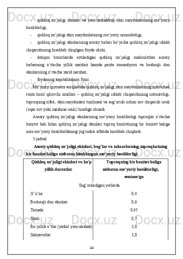 • qishloq  xo’jaligi   ekinlari   va yem-xashakbop  ekin  maydonlarining me’yoriy
hosildorligi; 
• qishloq xo’jaligi ekin maydonlarining me’yoriy unumdorligi; 
• qishloq xo’jaligi ekinlarining asosiy turlari bo’yicha qishloq xo’jaligi ishlab
chiqarishining hisoblab chiqilgan foyda olishi; 
• dehqon   bozorlarida   sotiladigan   qishloq   xo’jaligi   mahsulotlari   asosiy
turlarining   o’rtacha   yillik   narxlari   hamda   paxta   xomashyosi   va   boshoqli   don
ekinlarining o’rtacha xarid narxlari; 
• foydaning kapitallashuvi foizi. 
Me’yoriy qiymatni aniqlashda qishloq xo’jaligi ekin maydonlarining individual
renta   hosil   qiluvchi   omillari   –   qishloq   xo’jaligi   ishlab   chiqarishining   intensivligi,
tuproqning sifati, ekin maydonlari tuzilmasi va sug’orish uchun suv chiqarish usuli
(oqar suv yoki mashina usuli) hisobga olinadi. 
Asosiy   qishloq   xo’jaligi   ekinlarining   me’yoriy   hosildorligi   tuproqlar   o’rtacha
bonitet   bali   bilan   qishloq   xo’jaligi   ekinlari   tuproq   bonitetining   bir   bonitet   baliga
mos me’yoriy hosildorlikning yig’indisi sifatida hisoblab chiqiladi. 
5-jadval
  Asosiy qishloq xo’jaligi ekinlari, bog’lar va tokzorlarning tuproqlarining 
bir bonitet baliga nisbatan hisoblangan me’yoriy hosildorligi 
Qishloq xo’jaligi ekinlari va ko’p
yillik daraxtlar  Tuproqning bir bonitet baliga
nisbatan me’yoriy hosildorligi, 
sentner/ga  
Sug’oriladigan yerlarda 
G’o’za  0,4 
Boshoqli don ekinlari  0,6 
Tamaki  0,45 
Sholi  0,7 
Bir yillik o’tlar (yashil yem-xashak) 3,0 
Sabzavotlar  3,0 
44