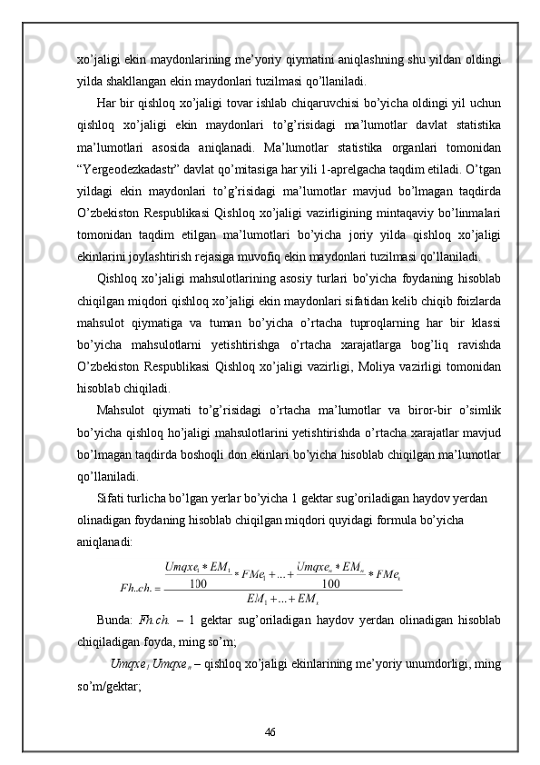 xo’jaligi ekin maydonlarining me’yoriy qiymatini aniqlashning shu yildan oldingi
yilda shakllangan ekin maydonlari tuzilmasi qo’llaniladi. 
Har bir qishloq xo’jaligi tovar ishlab chiqaruvchisi bo’yicha oldingi yil uchun
qishloq   xo’jaligi   ekin   maydonlari   to’g’risidagi   ma’lumotlar   davlat   statistika
ma’lumotlari   asosida   aniqlanadi.   Ma’lumotlar   statistika   organlari   tomonidan
“Yergeodezkadastr” davlat qo’mitasiga har yili 1-aprelgacha taqdim etiladi. O’tgan
yildagi   ekin   maydonlari   to’g’risidagi   ma’lumotlar   mavjud   bo’lmagan   taqdirda
O’zbekiston   Respublikasi   Qishloq   xo’jaligi   vazirligining   mintaqaviy   bo’linmalari
tomonidan   taqdim   etilgan   ma’lumotlari   bo’yicha   joriy   yilda   qishloq   xo’jaligi
ekinlarini joylashtirish rejasiga muvofiq ekin maydonlari tuzilmasi qo’llaniladi. 
Qishloq   xo’jaligi   mahsulotlarining   asosiy   turlari   bo’yicha   foydaning   hisoblab
chiqilgan miqdori qishloq xo’jaligi ekin maydonlari sifatidan kelib chiqib foizlarda
mahsulot   qiymatiga   va   tuman   bo’yicha   o’rtacha   tuproqlarning   har   bir   klassi
bo’yicha   mahsulotlarni   yetishtirishga   o’rtacha   xarajatlarga   bog’liq   ravishda
O’zbekiston   Respublikasi   Qishloq   xo’jaligi   vazirligi,   Moliya   vazirligi   tomonidan
hisoblab chiqiladi. 
Mahsulot   qiymati   to’g’risidagi   o’rtacha   ma’lumotlar   va   biror-bir   o’simlik
bo’yicha qishloq ho’jaligi mahsulotlarini yetishtirishda o’rtacha xarajatlar mavjud
bo’lmagan taqdirda boshoqli don ekinlari bo’yicha hisoblab chiqilgan ma’lumotlar
qo’llaniladi. 
Sifati turlicha bo’lgan yerlar bo’yicha 1 gektar sug’oriladigan haydov yerdan 
olinadigan foydaning hisoblab chiqilgan miqdori quyidagi formula bo’yicha 
aniqlanadi: 
 
Bunda:   Fh.ch.   –   1   gektar   sug’oriladigan   haydov   yerdan   olinadigan   hisoblab
chiqiladigan foyda, ming so’m; 
     Umqxe
1  Umqxe
n  – qishloq xo’jaligi ekinlarining me’yoriy unumdorligi, ming
so’m/gektar; 
46