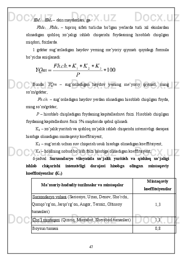 EM
1,…, EM
n  – ekin maydonlari, ga 
    FMe
1,…, FMe
n   –   tuproq   sifati   turlicha   bo’lgan   yerlarda   turli   xil   ekinlardan
olinadigan   qishloq   xo’jaligi   ishlab   chiqarishi   foydasining   hisoblab   chiqilgan
miqdori, foizlarda. 
1   gektar   sug’oriladigan   haydov   yerning   me’yoriy   qiymati   quyidagi   formula
bo’yicha aniqlanadi: 
 
Bunda:   YQm   –   sug’oriladigan   haydov   yerning   me’yoriy   qiymati,   ming
so’m/gektar; 
     Fh.ch.  – sug’oriladigan haydov yerdan olinadigan hisoblab chiqilgan foyda,
ming so’m/gektar; 
    P  – hisoblab chiqiladigan foydaning kapitallashuvi foizi. Hisoblab chiqilgan
foydaning kapitallashuvi foizi 5% miqdorida qabul qilinadi. 
   K
1  – xo’jalik yuritish va qishloq xo’jalik ishlab chiqarishi intensivligi darajasi
hisobga olinadigan mintaqaviy koeffitsiyent; 
   K
2  – sug’orish uchun suv chiqarish usuli hisobga olinadigan koeffitsiyent; 
   K
3  – hosilning nobud bo’lish foizi hisobga olinadigan koeffitsiyent; 
6-jadval   Surxondaryo   viloyatida   xo’jalik   yuritish   va   qishloq   xo’jaligi
ishlab   chiqarishi   intensivligi   darajasi   hisobga   olingan   mintaqaviy
koeffitsiyentlar   (K
1 )  
Ma’muriy-hududiy tuzilmalar va mintaqalar  Mintaqaviy  
koeffitsiyentlar 
Surxondaryo vohasi  (Sariosiyo, Uzun, Denov, Sho’rchi, 
Qumqo’rg’on, Jarqo’rg’on, Angor, Termiz, Oltinsoy 
tumanlari)  1,3 
Cho’l mintaqasi  (Qiziriq, Muzrabot, Sherobod tumanlari)  1,1 
Boysun tumani  0,8 
47