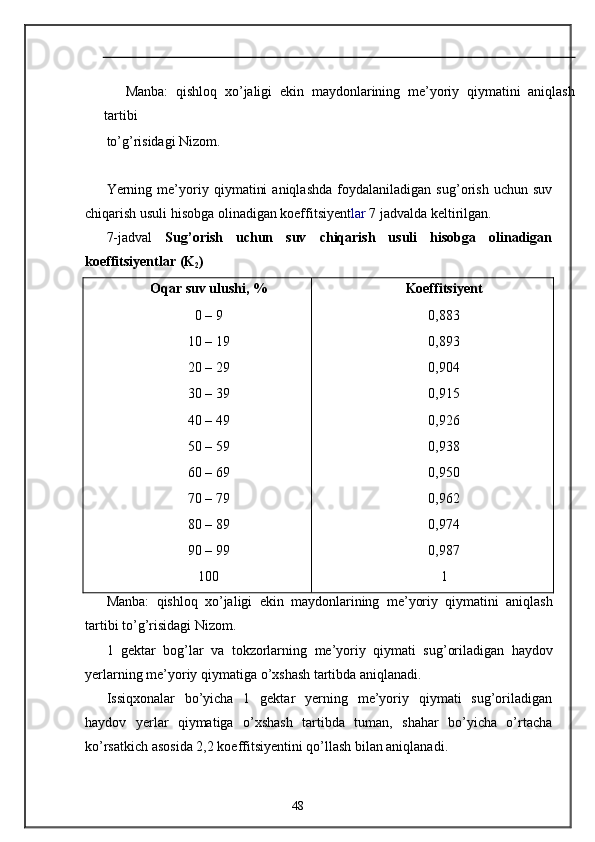 Manba:   qishloq   xo’jaligi   ekin   maydonlarining   me’yoriy   qiymatini   aniqlash
tartibi 
to’g’risidagi Nizom. 
 
Yerning   me’yoriy   qiymatini   aniqlashda   foydalaniladigan   sug’orish   uchun   suv
chiqarish usuli hisobga olinadigan koeffitsiyent lar  7 jadvalda keltirilgan.  
7-jadval   Sug’orish   uchun   suv   chiqarish   usuli   hisobga   olinadigan
koeffitsiyentlar   (K
2 )  
Oqar suv ulushi, %   Koeffitsiyent 
0 – 9  0,883 
10 – 19  0,893 
20 – 29  0,904 
30 – 39  0,915 
40 – 49  0,926 
50 – 59  0,938 
60 – 69  0,950 
70 – 79  0,962 
80 – 89  0,974 
90 – 99  0,987 
100  1 
Manba :   qishloq   xo ’ jaligi   ekin   maydonlarining   me ’ yoriy   qiymatini   aniqlash
tartibi   to ’ g ’ risidagi   Nizom . 
1   gektar   bog ’ lar   va   tokzorlarning   me ’ yoriy   qiymati   sug ’ oriladigan   haydov
yerlarning   me ’ yoriy   qiymatiga   o ’ xshash   tartibda   aniqlanadi . 
Issiqxonalar   bo’yicha   1   gektar   yerning   me’yoriy   qiymati   sug’oriladigan
haydov   yerlar   qiymatiga   o’xshash   tartibda   tuman,   shahar   bo’yicha   o’rtacha
ko’rsatkich asosida 2,2 koeffitsiyentini qo’llash bilan aniqlanadi. 
48