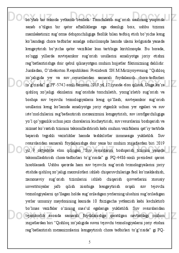 bo’ylab   bir   tekisda   yetkazib   beriladi.   Tomchilatib   sug’orish   usulining   yuqorida
sanab   o’tilgan   bir   qator   afzalliklarga   ega   ekanligi   bois,   ushbu   tizimni
mamlakatimiz sug’orma dehqonchiligiga faollik bilan tadbiq etish bo’yicha keng
ko’lamdagi   chora   tadbirlar   amalga   oshirilmoqda   hamda   ularni   kelgusida   yanada
kengaytirish   bo’yicha   qator   vazifalar   kun   tartibiga   kiritilmoqda.   Bu   borada,
so’nggi   yillarda   suvtejamkor   sug’orish   usullarini   amaliyotga   joriy   etishni
rag’batlantirishga   doir   qabul   qilinayotgan   muhim   hujjatlar   fikrimizning   dalilidir.
Jumladan,   O’zbekiston   Respublikasi   Prezidenti   SH.M.Mirziyoyevning   “Qishloq
xo’jaligida   yer   va   suv   resurslaridan   samarali   foydalanish   chora-tadbirlari
to’g’risida” gi PF-5742-sonli farmoni 2019 yil 17 iyunda elon qilindi. Unga ko’ra
qishloq   xo’jaligi   ekinlarini   sug’orishda   tomchilatib,   yomg’irlatib   sug’orish   va
boshqa   suv   tejovchi   texnologiyalarni   keng   qo’llash;   suvtejamkor   sug’orish
usullarini   keng   ko’lamda   amaliyotga   joriy   etganlik   uchun   yer   egalari   va   suv
iste’molchilarini   rag’batlantirish   mexanizmini   kengaytirish;   suv   isrofgarchiligiga
yo’l qo’yganlik uchun jazo choralarini kuchaytirish; suv resurslarini boshqarish va
xizmat ko’rsatish tizimini takomillashtirish kabi muhim vazifalarni qat’iy tartibda
bajarish   tegishli   vazirliklar   hamda   tashkilotlar   zimmasiga   yuklatildi.   Suv
resurslaridan  samarali   foydalanishga   doir   yana   bir   muhim   xujjatlardan  biri   2019
yil   9   oktyabrda   elon   qilingan   “Suv   resurslarini   boshqarish   tizimini   yanada
takomillashtirish   chora-tadbirlari   to’g’risida”   gi   PQ-4486-sonli   prezident   qarori
hisoblanadi.   Ushbu   qarorda   ham   suv   tejovchi   sug’orish   texnologiyalarini   joriy
etishda qishloq xo’jaligi maxsulotlari ishlab chiqaruvchilariga faol ko’maklashish,
zamonaviy   sug’orish   tizimlarini   ishlab   chiqarish   quvvatlarini   xususiy
investitsiyalar   jalb   qilish   xisobiga   kengaytirish   orqali   suv   tejovchi
texnologiyalarni qo’llagan holda sug’oriladigan yerlarning ulushini sug’oriladigan
yerlar   umumiy   maydonining   kamida   10   foizigacha   yetkazish   kabi   kechiktirib
bo’lmas   vazifalar   o’zining   mas’ul   egalariga   yuklatildi.   Suv   resurslaridan
tejamkorlik   asosida   samarali   foydalanishga   qaratilgan   navbatdagi   muhim
xujjatlardan biri “Qishloq xo’jaligida suvni tejovchi texnologiyalarni joriy etishni
rag’batlantirish   mexanizmlarini   kengaytirish   chora   tadbirlari   to’g’risida”   gi   PQ-
5 