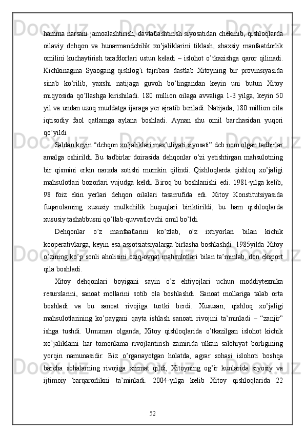 hamma narsani jamoalashtirish, davlatlashtirish siyosatidan chekinib, qishloqlarda
oilaviy   dehqon   va   hunarmandchilik   xo’jaliklarini   tiklash,   shaxsiy   manfaatdorlik
omilini  kuchaytirish   tarafdorlari  ustun   keladi   –  islohot   o’tkazishga  qaror   qilinadi.
Kichkinagina   Syaogang   qishlog’i   tajribasi   dastlab   Xitoyning   bir   provinsiyasida
sinab   ko’rilib,   yaxshi   natijaga   guvoh   bo’lingandan   keyin   uni   butun   Xitoy
miqyosida   qo’llashga   kirishiladi.   180   million   oilaga   avvaliga   1-3   yilga,   keyin   50
yil va undan uzoq muddatga ijaraga yer ajratib beriladi. Natijada, 180 million oila
iqtisodiy   faol   qatlamga   aylana   boshladi.   Aynan   shu   omil   barchasidan   yuqori
qo’yildi.  
Saldan keyin “dehqon xo’jaliklari mas’uliyati siyosati” deb nom olgan tadbirlar
amalga   oshirildi.   Bu   tadbirlar   doirasida   dehqonlar   o’zi   yetishtirgan   mahsulotning
bir   qismini   erkin   narxda   sotishi   mumkin   qilindi.   Qishloqlarda   qishloq   xo’jaligi
mahsulotlari   bozorlari   vujudga   keldi.   Biroq   bu   boshlanishi   edi.   1981-yilga   kelib,
98   foiz   ekin   yerlari   dehqon   oilalari   tasarrufida   edi.   Xitoy   Konstitutsiyasida
fuqarolarning   xususiy   mulkchilik   huquqlari   biriktirildi,   bu   ham   qishloqlarda
xususiy tashabbusni qo’llab-quvvatlovchi omil bo’ldi. 
Dehqonlar   o’z   manfaatlarini   ko’zlab,   o’z   ixtiyorlari   bilan   kichik
kooperativlarga, keyin esa  assotsiatsiyalarga  birlasha boshlashdi. 1985yilda Xitoy
o’zining ko’p sonli aholisini  oziq-ovqat mahsulotlari bilan ta’minlab, don eksport
qila boshladi. 
Xitoy   dehqonlari   boyigani   sayin   o’z   ehtiyojlari   uchun   moddiytexnika
resurslarini,   sanoat   mollarini   sotib   ola   boshlashdi.   Sanoat   mollariga   talab   orta
boshladi   va   bu   sanoat   rivojiga   turtki   berdi.   Xususan,   qishloq   xo’jaligi
mahsulotlarining   ko’paygani   qayta   ishlash   sanoati   rivojini   ta’minladi   –   “zanjir”
ishga   tushdi.   Umuman   olganda,   Xitoy   qishloqlarida   o’tkazilgan   islohot   kichik
xo’jaliklarni   har   tomonlama   rivojlantirish   zamirida   ulkan   salohiyat   borligining
yorqin   namunasidir.   Biz   o’rganayotgan   holatda,   agrar   sohasi   islohoti   boshqa
barcha   sohalarning   rivojiga   xizmat   qildi,   Xitoyning   og’ir   kunlarida   siyosiy   va
ijtimoiy   barqarorlikni   ta’minladi.   2004-yilga   kelib   Xitoy   qishloqlarida   22
52 