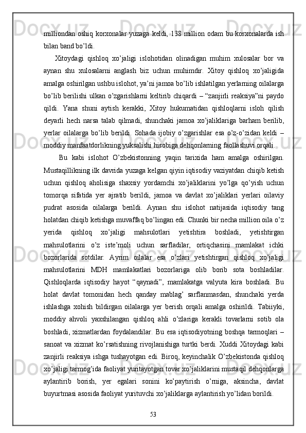 milliondan oshiq korxonalar  yuzaga keldi, 138 million odam  bu korxonalarda ish
bilan band bo’ldi. 
Xitoydagi   qishloq   xo’jaligi   islohotidan   olinadigan   muhim   xulosalar   bor   va
aynan   shu   xulosalarni   anglash   biz   uchun   muhimdir.   Xitoy   qishloq   xo’jaligida
amalga oshirilgan ushbu islohot, ya’ni jamoa bo’lib ishlatilgan yerlarning oilalarga
bo’lib berilishi ulkan o’zgarishlarni keltirib chiqardi – “zanjirli reaksiya”ni  paydo
qildi.   Yana   shuni   aytish   kerakki,   Xitoy   hukumatidan   qishloqlarni   isloh   qilish
deyarli   hech   narsa   talab   qilmadi,   shunchaki   jamoa   xo’jaliklariga   barham   berilib,
yerlar   oilalarga   bo’lib   berildi.   Sohada   ijobiy   o’zgarishlar   esa   o’z-o’zidan   keldi   –
moddiy manfaatdorlikning yuksalishi hisobiga dehqonlarning faollashuvi orqali. 
  Bu   kabi   islohot   O’zbekistonning   yaqin   tarixida   ham   amalga   oshirilgan.
Mustaqillikning ilk davrida yuzaga kelgan qiyin iqtisodiy vaziyatdan chiqib ketish
uchun   qishloq   aholisiga   shaxsiy   yordamchi   xo’jaliklarini   yo’lga   qo’yish   uchun
tomorqa   sifatida   yer   ajratib   berildi,   jamoa   va   davlat   xo’jaliklari   yerlari   oilaviy
pudrat   asosida   oilalarga   berildi.   Aynan   shu   islohot   natijasida   iqtisodiy   tang
holatdan chiqib ketishga muvaffaq bo’lingan edi. Chunki bir necha million oila o’z
yerida   qishloq   xo’jaligi   mahsulotlari   yetishtira   boshladi,   yetishtirgan
mahsulotlarini   o’z   iste’moli   uchun   sarfladilar,   ortiqchasini   mamlakat   ichki
bozorlarida   sotdilar.   Ayrim   oilalar   esa   o’zlari   yetishtirgan   qishloq   xo’jaligi
mahsulotlarini   MDH   mamlakatlari   bozorlariga   olib   borib   sota   boshladilar.
Qishloqlarda   iqtisodiy   hayot   “qaynadi”,   mamlakatga   valyuta   kira   boshladi.   Bu
holat   davlat   tomonidan   hech   qanday   mablag’   sarflanmasdan,   shunchaki   yerda
ishlashga   xohish   bildirgan   oilalarga   yer   berish   orqali   amalga   oshirildi.   Tabiiyki,
moddiy   ahvoli   yaxshilangan   qishloq   ahli   o’zlariga   kerakli   tovarlarni   sotib   ola
boshladi,   xizmatlardan   foydalandilar.   Bu   esa   iqtisodiyotning   boshqa   tarmoqlari   –
sanoat   va   xizmat   ko’rsatishning   rivojlanishiga   turtki   berdi.  Xuddi   Xitoydagi   kabi
zanjirli   reaksiya  ishga  tushayotgan  edi.  Biroq, keyinchalik  O’zbekistonda  qishloq
xo’jaligi tarmog’ida faoliyat yuritayotgan tovar xo’jaliklarini mustaqil dehqonlarga
aylantirib   borish,   yer   egalari   sonini   ko’paytirish   o’rniga,   aksincha,   davlat
buyurtmasi asosida faoliyat yurituvchi xo’jaliklarga aylantirish yo’lidan borildi. 
53