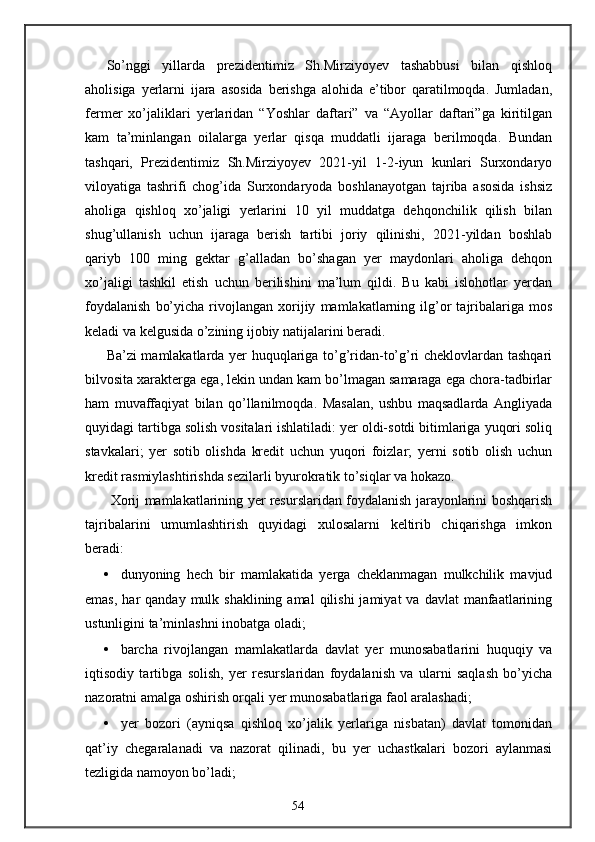 So’nggi   yillarda   prezidentimiz   Sh.Mirziyoyev   tashabbusi   bilan   qishloq
aholisiga   yerlarni   ijara   asosida   berishga   alohida   e’tibor   qaratilmoqda.   Jumladan,
fermer   xo’jaliklari   yerlaridan   “Yoshlar   daftari”   va   “Ayollar   daftari”ga   kiritilgan
kam   ta’minlangan   oilalarga   yerlar   qisqa   muddatli   ijaraga   berilmoqda.   Bundan
tashqari,   Prezidentimiz   Sh.Mirziyoyev   2021-yil   1-2-iyun   kunlari   Surxondaryo
viloyatiga   tashrifi   chog’ida   Surxondaryoda   boshlanayotgan   tajriba   asosida   ishsiz
aholiga   qishloq   xo’jaligi   yerlarini   10   yil   muddatga   dehqonchilik   qilish   bilan
shug’ullanish   uchun   ijaraga   berish   tartibi   joriy   qilinishi,   2021-yildan   boshlab
qariyb   100   ming   gektar   g’alladan   bo’shagan   yer   maydonlari   aholiga   dehqon
xo’jaligi   tashkil   etish   uchun   berilishini   ma’lum   qildi.   Bu   kabi   islohotlar   yerdan
foydalanish   bo’yicha   rivojlangan   xorijiy   mamlakatlarning  ilg’or   tajribalariga   mos
keladi va kelgusida o’zining ijobiy natijalarini beradi. 
Ba’zi mamlakatlarda yer huquqlariga to’g’ridan-to’g’ri cheklovlardan tashqari
bilvosita xarakterga ega, lekin undan kam bo’lmagan samaraga ega chora-tadbirlar
ham   muvaffaqiyat   bilan   qo’llanilmoqda.   Masalan,   ushbu   maqsadlarda   Angliyada
quyidagi tartibga solish vositalari ishlatiladi: yer oldi-sotdi bitimlariga yuqori soliq
stavkalari;   yer   sotib   olishda   kredit   uchun   yuqori   foizlar;   yerni   sotib   olish   uchun
kredit rasmiylashtirishda sezilarli byurokratik to’siqlar va hokazo. 
  Xorij mamlakatlarining yer resurslaridan foydalanish jarayonlarini boshqarish
tajribalarini   umumlashtirish   quyidagi   xulosalarni   keltirib   chiqarishga   imkon
beradi: 
• dunyoning   hech   bir   mamlakatida   yerga   cheklanmagan   mulkchilik   mavjud
emas,  har  qanday  mulk shaklining  amal  qilishi   jamiyat  va  davlat   manfaatlarining
ustunligini ta’minlashni inobatga oladi; 
• barcha   rivojlangan   mamlakatlarda   davlat   yer   munosabatlarini   huquqiy   va
iqtisodiy   tartibga   solish,   yer   resurslaridan   foydalanish   va   ularni   saqlash   bo’yicha
nazoratni amalga oshirish orqali yer munosabatlariga faol aralashadi; 
• yer   bozori   (ayniqsa   qishloq   xo’jalik   yerlariga   nisbatan)   davlat   tomonidan
qat’iy   chegaralanadi   va   nazorat   qilinadi,   bu   yer   uchastkalari   bozori   aylanmasi
tezligida namoyon bo’ladi; 
54 