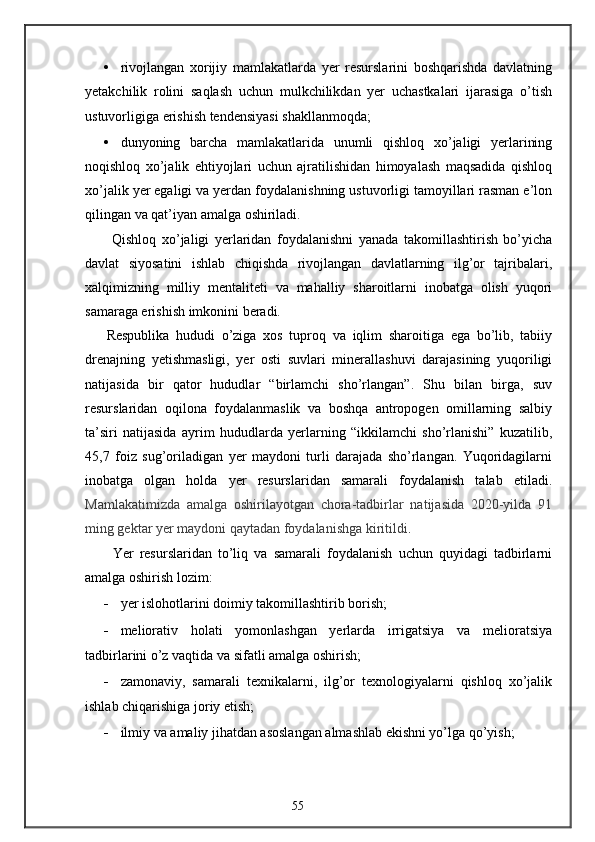• rivojlangan   xorijiy   mamlakatlarda   yer   resurslarini   boshqarishda   davlatning
yetakchilik   rolini   saqlash   uchun   mulkchilikdan   yer   uchastkalari   ijarasiga   o’tish
ustuvorligiga erishish tendensiyasi shakllanmoqda; 
• dunyoning   barcha   mamlakatlarida   unumli   qishloq   xo’jaligi   yerlarining
noqishloq   xo’jalik   ehtiyojlari   uchun   ajratilishidan   himoyalash   maqsadida   qishloq
xo’jalik yer egaligi va yerdan foydalanishning ustuvorligi tamoyillari rasman e’lon
qilingan va qat’iyan amalga oshiriladi. 
  Qishloq   xo’jaligi   yerlaridan   foydalanishni   yanada   takomillashtirish   bo’yicha
davlat   siyosatini   ishlab   chiqishda   rivojlangan   davlatlarning   ilg’or   tajribalari,
xalqimizning   milliy   mentaliteti   va   mahalliy   sharoitlarni   inobatga   olish   yuqori
samaraga erishish imkonini beradi.  
Respublika   hududi   o’ziga   xos   tuproq   va   iqlim   sharoitiga   ega   bo’lib,   tabiiy
drenajning   yetishmasligi,   yer   osti   suvlari   minerallashuvi   darajasining   yuqoriligi
natijasida   bir   qator   hududlar   “birlamchi   sho’rlangan”.   Shu   bilan   birga,   suv
resurslaridan   oqilona   foydalanmaslik   va   boshqa   antropogen   omillarning   salbiy
ta’siri   natijasida   ayrim   hududlarda   yerlarning   “ikkilamchi   sho’rlanishi”   kuzatilib,
45,7   foiz   sug’oriladigan   yer   maydoni   turli   darajada   sho’rlangan.   Yuqoridagilarni
inobatga   olgan   holda   yer   resurslaridan   samarali   foydalanish   talab   etiladi.
Mamlakatimizda   amalga   oshirilayotgan   chora-tadbirlar   natijasida   2020-yilda   91
ming gektar yer maydoni qaytadan foydalanishga kiritildi . 
  Yer   resurslaridan   to’liq   va   samarali   foydalanish   uchun   quyidagi   tadbirlarni
amalga oshirish lozim: 
- yer islohotlarini doimiy takomillashtirib borish; 
- meliorativ   holati   yomonlashgan   yerlarda   irrigatsiya   va   melioratsiya
tadbirlarini o’z vaqtida va sifatli amalga oshirish; 
- zamonaviy,   samarali   texnikalarni,   ilg’or   texnologiyalarni   qishloq   xo’jalik
ishlab chiqarishiga joriy etish; 
- ilmiy va amaliy jihatdan asoslangan almashlab ekishni yo’lga qo’yish; 
55