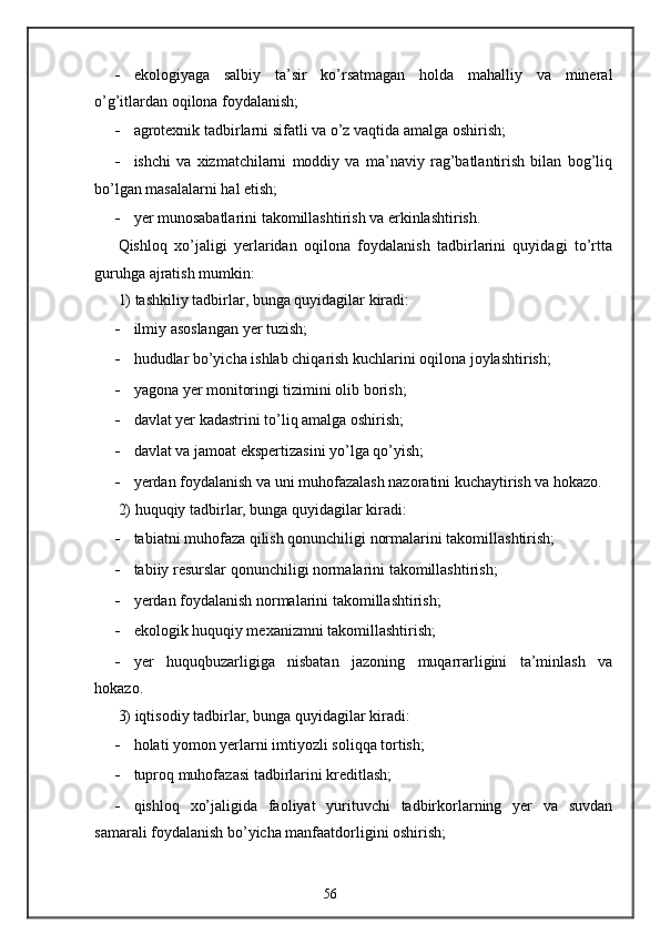 - ekologiyaga   salbiy   ta’sir   ko’rsatmagan   holda   mahalliy   va   mineral
o’g’itlardan oqilona foydalanish; 
- agrotexnik tadbirlarni sifatli va o’z vaqtida amalga oshirish; 
- ishchi   va   xizmatchilarni   moddiy   va   ma’naviy   rag’batlantirish   bilan   bog’liq
bo’lgan masalalarni hal etish; 
- yer munosabatlarini takomillashtirish va erkinlashtirish.  
Qishloq   xo’jaligi   yerlaridan   oqilona   foydalanish   tadbirlarini   quyidagi   to’rtta
guruhga ajratish mumkin: 
1) tashkiliy tadbirlar, bunga quyidagilar kiradi: 
- ilmiy asoslangan yer tuzish; 
- hududlar bo’yicha ishlab chiqarish kuchlarini oqilona joylashtirish; 
- yagona yer monitoringi tizimini olib borish; 
- davlat yer kadastrini to’liq amalga oshirish; 
- davlat va jamoat ekspertizasini yo’lga qo’yish; 
- yerdan foydalanish va uni muhofazalash nazoratini kuchaytirish va hokazo. 
2) huquqiy tadbirlar, bunga quyidagilar kiradi: 
- tabiatni muhofaza qilish qonunchiligi normalarini takomillashtirish; 
- tabiiy resurslar qonunchiligi normalarini takomillashtirish; 
- yerdan foydalanish normalarini takomillashtirish; 
- ekologik huquqiy mexanizmni takomillashtirish; 
- yer   huquqbuzarligiga   nisbatan   jazoning   muqarrarligini   ta’minlash   va
hokazo. 
3) iqtisodiy tadbirlar, bunga quyidagilar kiradi: 
- holati yomon yerlarni imtiyozli soliqqa tortish; 
- tuproq muhofazasi tadbirlarini kreditlash; 
- qishloq   xo’jaligida   faoliyat   yurituvchi   tadbirkorlarning   yer   va   suvdan
samarali foydalanish bo’yicha manfaatdorligini oshirish; 
56