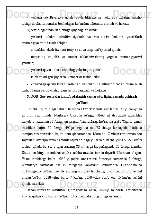 - yerlarni   rekultivatsiya   qilish   (qayta   tiklash)   va   meliorativ   holatini   yaxshi-
lashga davlat tomonidan beriladigan ko’makni takomillashtirish va hokazo. 
4) texnologik tadbirlar, bunga quyidagilar kiradi: 
- yerlarni   tubdan   rekultivatsiyalash   va   meliorativ   holatini   yaxshilash
texnologiyalarini ishlab chiqish; 
- almashlab ekish tizimini joriy etish va unga qat’iy amal qilish; 
- noqishloq   xo’jalik   va   sanoat   o’zlashtirishning   yagona   texnologiyasini
yaratish; 
- yerlarni qayta tiklash texnologiyalarini joriy etish; 
- talab etiladigan joylarda ixotazorlar tashkil etish; 
- erroziyaga qarshi kurash tadbirlari va sellarning salbiy oqibatlari oldini olish
inshootlarini barpo etishni yanada rivojlantirish va hokazo. 
3. BOB. Suv resurslaridan foydalanish samaradorligini yanada oshirish 
yo’llari
  Global   iqlim   o’zgarishlari   ta’sirida   O’zbekistonda   suv   tanqisligi   yildan-yilga
ko’proq   sezilmoqda.   Markaziy   Osiyoda   so’nggi   50-60   yil   davomida   muzliklar
maydoni taxminan 30 foizga qisqargan. Taxminlarga ko’ra, harorat 2 0
Cga ortganda
muzliklar   hajmi   50   foizga,   4 0
Cga   isiganda   esa   78   foizga   kamayadi.   Natijada
mavjud   suv   resurslari   hajmi   ham   qisqarmoqda.   Masalan,   O’zbekiston   tomonidan
foydalanilayotgan suvning yillik hajmi so’nggi yillarda o’rtacha yillik 51-53 km 3
ni
tashkil  qiladi, bu esa o’tgan asrning 80-yillariga taqqoslaganda  20 foizga kamdir.
Shu bilan  birga,  mamlakat  aholisi  ushbu  muddat   ichida  deyarli   2 baravar  o’sgan.
Hisob-kitoblarga   ko’ra,   2050-yilgacha   suv   resursi   Sirdaryo   havzasida   5   foizga,
Amudaryo   havzasida   esa   15   foizgacha   kamayishi   kutilmoqda.   O’zbekistonda
2015yilgacha bo’lgan davrda suvning umumiy taqchilligi 3 km 3
dan ortiqni tashkil
qilgan   bo’lsa,   2030-yilga   borib   7   km 3
ni,   2050-yilga   borib   esa   15   km 3
ni   tashkil
qilishi mumkin. 
Jahon   resurslari   institutining   prognoziga   ko’ra,   2040-yilga   borib   O’zbekiston
suv tanqisligi eng yuqori bo’lgan 33 ta mamlakatning biriga aylanadi. 
57 