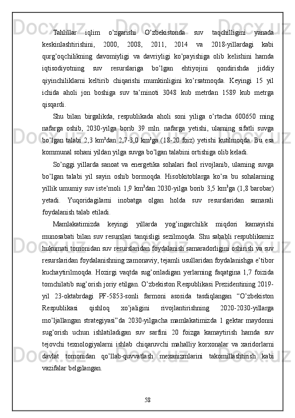 Tahlillar   iqlim   o’zgarishi   O’zbekistonda   suv   taqchilligini   yanada
keskinlashtirishini,   2000,   2008,   2011,   2014   va   2018-yillardagi   kabi
qurg’oqchilikning   davomiyligi   va   davriyligi   ko’payishiga   olib   kelishini   hamda
iqtisodiyotning   suv   resurslariga   bo’lgan   ehtiyojini   qondirishda   jiddiy
qiyinchiliklarni   keltirib   chiqarishi   mumkinligini   ko’rsatmoqda.   Keyingi   15   yil
ichida   aholi   jon   boshiga   suv   ta’minoti   3048   kub   metrdan   1589   kub   metrga
qisqardi. 
Shu   bilan   birgalikda,   respublikada   aholi   soni   yiliga   o’rtacha   600650   ming
nafarga   oshib,   2030-yilga   borib   39   mln.   nafarga   yetishi,   ularning   sifatli   suvga
bo’lgan   talabi   2,3   km 3
dan   2,7-3,0   km 3
ga   (18-20   foiz)   yetishi   kutilmoqda.   Bu   esa
kommunal sohani yildan yilga suvga bo’lgan talabini ortishiga olib keladi. 
So’nggi   yillarda   sanoat   va   energetika   sohalari   faol   rivojlanib,   ularning   suvga
bo’lgan   talabi   yil   sayin   oshib   bormoqda.   Hisobkitoblarga   ko’ra   bu   sohalarning
yillik umumiy suv iste’moli 1,9 km 3
dan 2030-yilga borib 3,5 km 3
ga (1,8 barobar)
yetadi.   Yuqoridagilarni   inobatga   olgan   holda   suv   resurslaridan   samarali
foydalanish talab etiladi. 
Mamlakatimizda   keyingi   yillarda   yog’ingarchilik   miqdori   kamayishi
munosabati   bilan   suv   resurslari   tanqisligi   sezilmoqda.   Shu   sababli   respublikamiz
hukumati tomonidan suv resurslaridan foydalanish samaradorligini oshirish va suv
resurslaridan foydalanishning zamonaviy, tejamli usullaridan foydalanishga e’tibor
kuchaytirilmoqda.   Hozirgi   vaqtda   sug’oriladigan   yerlarning   faqatgina   1,7   foizida
tomchilatib sug’orish joriy etilgan. O’zbekiston Respublikasi Prezidentining 2019-
yil   23-oktabrdagi   PF-5853-sonli   farmoni   asosida   tasdiqlangan   “O’zbekiston
Respublikasi   qishloq   xo’jaligini   rivojlantirishning   2020-2030-yillarga
mo’ljallangan   strategiyasi”da   2030-yilgacha   mamlakatimizda   1   gektar   maydonni
sug’orish   uchun   ishlatiladigan   suv   sarfini   20   foizga   kamaytirish   hamda   suv
tejovchi   texnologiyalarni   ishlab   chiqaruvchi   mahalliy   korxonalar   va   xaridorlarni
davlat   tomonidan   qo’llab-quvvatlash   mexanizmlarini   takomillashtirish   kabi
vazifalar belgilangan. 
58 