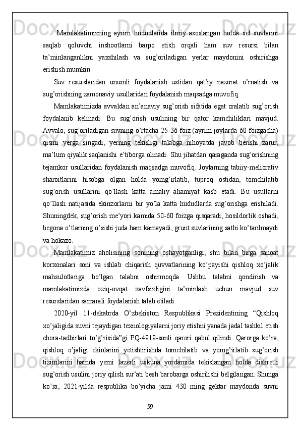 Mamlakatimizning   ayrim   hududlarida   ilmiy   asoslangan   holda   sel   suvlarini
saqlab   qoluvchi   inshootlarni   barpo   etish   orqali   ham   suv   resursi   bilan
ta’minlanganlikni   yaxshilash   va   sug’oriladigan   yerlar   maydonini   oshirishga
erishish mumkin.   
Suv   resurslaridan   unumli   foydalanish   ustidan   qat’iy   nazorat   o’rnatish   va
sug’orishning zamonaviy usullaridan foydalanish maqsadga muvofiq. 
Mamlakatimizda avvaldan an’anaviy sug’orish sifatida egat  oralatib sug’orish
foydalanib   kelinadi.   Bu   sug’orish   usulining   bir   qator   kamchiliklari   mavjud.
Avvalo, sug’oriladigan suvning o’rtacha 25-36 foiz (ayrim joylarda 60 foizgacha)
qismi   yerga   singadi,   yerning   tekisligi   talabga   nihoyatda   javob   berishi   zarur,
ma’lum qiyalik saqlanishi e’tiborga olinadi. Shu jihatdan qaraganda sug’orishning
tejamkor  usullaridan   foydalanish   maqsadga   muvofiq.  Joylarning  tabiiy-meliorativ
sharoitlarini   hisobga   olgan   holda   yomg’irlatib,   tuproq   ostidan,   tomchilatib
sug’orish   usullarini   qo’llash   katta   amaliy   ahamiyat   kasb   etadi.   Bu   usullarni
qo’llash   natijasida   ekinzorlarni   bir   yo’la   katta   hududlarda   sug’orishga   erishiladi.
Shuningdek, sug’orish me’yori kamida 50-60 foizga qisqaradi, hosildorlik oshadi,
begona o’tlarning o’sishi juda ham kamayadi, grunt suvlarining sathi ko’tarilmaydi
va hokazo. 
Mamlakatimiz   aholisining   sonining   oshayotganligi,   shu   bilan   birga   sanoat
korxonalari   soni   va   ishlab   chiqarish   quvvatlarining   ko’payishi   qishloq   xo’jalik
mahsulotlariga   bo’lgan   talabni   oshirmoqda.   Ushbu   talabni   qondirish   va
mamlakatimizda   oziq-ovqat   xavfsizligini   ta’minlash   uchun   mavjud   suv
resurslaridan samarali foydalanish talab etiladi. 
2020-yil   11-dekabrda   O’zbekiston   Respublikasi   Prezidentining   “Qishloq
xo’jaligida suvni tejaydigan texnologiyalarni joriy etishni yanada jadal tashkil etish
chora-tadbirlari   to’g’risida”gi   PQ-4919-sonli   qarori   qabul   qilindi.   Qarorga   ko’ra,
qishloq   o’jaligi   ekinlarini   yetishtirishda   tomchilatib   va   yomg’irlatib   sug’orish
tizimlarini   hamda   yerni   lazerli   uskuna   yordamida   tekislangan   holda   diskretli
sug’orish usulini joriy qilish sur’ati besh barobarga oshirilishi belgilangan. Shunga
ko’ra,   2021-yilda   respublika   bo’yicha   jami   430   ming   gektar   maydonda   suvni
59