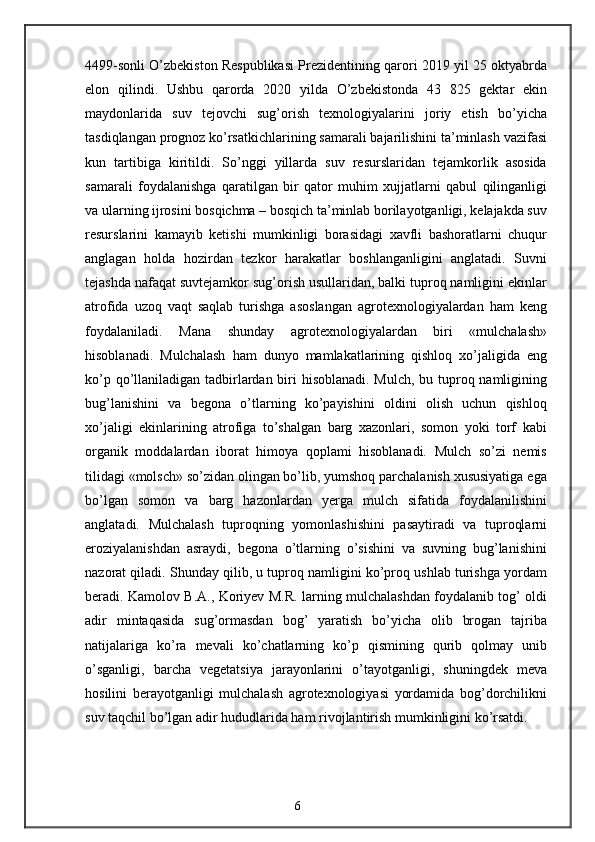 4499-sonli O’zbekiston Respublikasi Prezidentining qarori 2019 yil 25 oktyabrda
elon   qilindi.   Ushbu   qarorda   2020   yilda   O’zbekistonda   43   825   gektar   ekin
maydonlarida   suv   tejovchi   sug’orish   texnologiyalarini   joriy   etish   bo’yicha
tasdiqlangan prognoz ko’rsatkichlarining samarali bajarilishini ta’minlash vazifasi
kun   tartibiga   kiritildi.   So’nggi   yillarda   suv   resurslaridan   tejamkorlik   asosida
samarali   foydalanishga   qaratilgan   bir   qator   muhim   xujjatlarni   qabul   qilinganligi
va ularning ijrosini bosqichma – bosqich ta’minlab borilayotganligi, kelajakda suv
resurslarini   kamayib   ketishi   mumkinligi   borasidagi   xavfli   bashoratlarni   chuqur
anglagan   holda   hozirdan   tezkor   harakatlar   boshlanganligini   anglatadi.   Suvni
tejashda nafaqat suvtejamkor sug’orish usullaridan, balki tuproq namligini ekinlar
atrofida   uzoq   vaqt   saqlab   turishga   asoslangan   agrotexnologiyalardan   ham   keng
foydalaniladi.   Mana   shunday   agrotexnologiyalardan   biri   «mulchalash»
hisoblanadi.   Mulchalash   ham   dunyo   mamlakatlarining   qishloq   xo’jaligida   eng
ko’p qo’llaniladigan tadbirlardan biri hisoblanadi. Mulch,  bu tuproq namligining
bug’lanishini   va   begona   o’tlarning   ko’payishini   oldini   olish   uchun   qishloq
xo’jaligi   ekinlarining   atrofiga   to’shalgan   barg   xazonlari,   somon   yoki   torf   kabi
organik   moddalardan   iborat   himoya   qoplami   hisoblanadi.   Mulch   so’zi   nemis
tilidagi «molsch» so’zidan olingan bo’lib, yumshoq parchalanish xususiyatiga ega
bo’lgan   somon   va   barg   hazonlardan   yerga   mulch   sifatida   foydalanilishini
anglatadi.   Mulchalash   tuproqning   yomonlashishini   pasaytiradi   va   tuproqlarni
eroziyalanishdan   asraydi,   begona   o’tlarning   o’sishini   va   suvning   bug’lanishini
nazorat qiladi. Shunday qilib, u tuproq namligini ko’proq ushlab turishga yordam
beradi. Kamolov B.A., Koriyev M.R. larning mulchalashdan foydalanib tog’ oldi
adir   mintaqasida   sug’ormasdan   bog’   yaratish   bo’yicha   olib   brogan   tajriba
natijalariga   ko’ra   mevali   ko’chatlarning   ko’p   qismining   qurib   qolmay   unib
o’sganligi,   barcha   vegetatsiya   jarayonlarini   o’tayotganligi,   shuningdek   meva
hosilini   berayotganligi   mulchalash   agrotexnologiyasi   yordamida   bog’dorchilikni
suv taqchil bo’lgan adir hududlarida ham rivojlantirish mumkinligini ko’rsatdi.
6