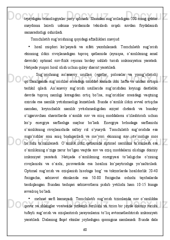 tejaydigan   texnologiyalar   joriy   qilinadi.   Shundan   sug’oriladigan   200   ming   gektar
maydonni   lazerli   uskuna   yordamida   tekislash   orqali   suvdan   foydalanish
samaradorligi oshiriladi. 
Tomchilatib sug’orishning quyidagi afzalliklari mavjud: 
• hosil   miqdori   ko’payadi   va   sifati   yaxshilanadi.   Tomchilatib   sug’orish
ekinning   ildizi   rivojlanadigan   tuproq   qatlamida   (ayniqsa,   o’simlikning   amal
davrida)   optimal   suv-fizik   rejimni   birday   ushlab   turish   imkoniyatini   yaratadi.
Natijada yuqori hosil olish uchun qulay sharoit yaratiladi. 
    Sug’orishning   an’anaviy   usullari   (egatlar,   polosalar   va   yomg’irlatish)
qo’llanilganda   sug’orishlar   orasidagi   muddat   kamida   ikki   hafta   va   undan   ortiqni
tashkil   qiladi.   An’anaviy   sug’orish   usullarida   sug’orishdan   keyingi   dastlabki
davrda   tuproq   namligi   keragidan   ortiq   bo’lsa,   sug’orishlar   orasidagi   vaqtning
oxirida   esa   namlik   yetishmasligi   kuzatiladi.   Bunda   o’simlik   ildizi   avval   ortiqcha
namdan,   keyinchalik   namlik   yetishmasligidan   aziyat   chekadi   va   bunday
o’zgaruvchan   sharoitlarda   o’simlik   suv   va   oziq   moddalarni   o’zlashtirish   uchun
ko’p   energiya   sarflashga   majbur   bo’ladi.   Energiya   behudaga   sarflanishi
o’simlikning   rivojlanishida   salbiy   rol   o’ynaydi.   Tomchilatib   sug’orishda   esa
sugo’rishlar   soni   aniq   boshqariladi   va   me’yori   ekinning   suv   iste’moliga   mos
bo’lishi   ta’minlanadi.   O’simlik   ildiz   qatlamida   optimal   namlikni   ta’minlash   esa
o’simlikning o’ziga zarur bo’lgan vaqtda suv va oziq moddalarni olishiga doimiy
imkoniyat   yaratadi.   Natijada   o’simlikning   energiyasi   to’laligicha   o’zining
rivojlanishi   va   o’sishi,   pirovardida   esa   hosilini   ko’paytirishga   yo’naltiriladi.
Optimal   sug’orish   va   oziqlanish   hisobiga   bog’   va   tokzorlarda   hosildorlik   20-40
foizgacha,   sabzavot   ekinlarida   esa   50-80   foizgacha   oshishi   tajribalarda
tasdiqlangan.   Bundan   tashqari   sabzavotlarni   pishib   yetilishi   ham   10-15   kunga
avvalroq bo’ladi. 
• mehnat   sarfi   kamayadi.   Tomchilatib   sug’orish   tizimlarida   suv   o’simlikka
quvur   va   shlanglar   vositasida   yetkazib   berilishi   va   tizim   bir   joyda   doimiy   turishi
tufayli   sug’orish   va   oziqlantirish   jarayonlarini   to’liq   avtomatlashtirish   imkoniyati
yaratiladi.   Dalaning   faqat   ekinlar   joylashgan   qismigina   namlanadi.   Bunda   dala
60