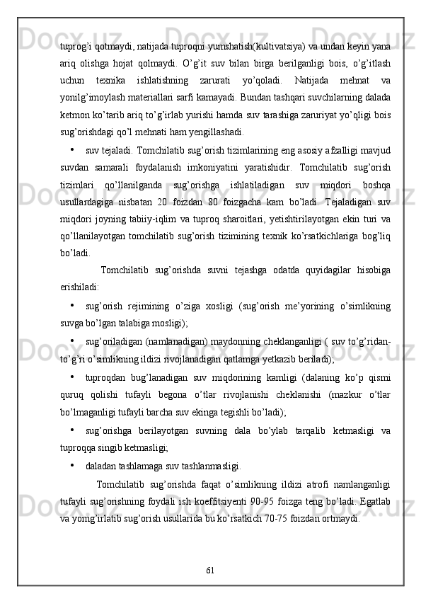 tuprog’i qotmaydi, natijada tuproqni yumshatish(kultivatsiya) va undan keyin yana
ariq   olishga   hojat   qolmaydi.   O’g’it   suv   bilan   birga   berilganligi   bois,   o’g’itlash
uchun   texnika   ishlatishning   zarurati   yo’qoladi.   Natijada   mehnat   va
yonilg’imoylash materiallari sarfi kamayadi. Bundan tashqari suvchilarning dalada
ketmon ko’tarib ariq to’g’irlab yurishi hamda suv tarashiga zaruriyat yo’qligi bois
sug’orishdagi qo’l mehnati ham yengillashadi. 
• suv tejaladi. Tomchilatib sug’orish tizimlarining eng asosiy afzalligi mavjud
suvdan   samarali   foydalanish   imkoniyatini   yaratishidir.   Tomchilatib   sug’orish
tizimlari   qo’llanilganda   sug’orishga   ishlatiladigan   suv   miqdori   boshqa
usullardagiga   nisbatan   20   foizdan   80   foizgacha   kam   bo’ladi.   Tejaladigan   suv
miqdori   joyning   tabiiy-iqlim   va   tuproq   sharoitlari,   yetishtirilayotgan   ekin   turi   va
qo’llanilayotgan   tomchilatib   sug’orish   tizimining   texnik   ko’rsatkichlariga   bog’liq
bo’ladi. 
        Tomchilatib   sug’orishda   suvni   tejashga   odatda   quyidagilar   hisobiga
erishiladi: 
• sug’orish   rejimining   o’ziga   xosligi   (sug’orish   me’yorining   o’simlikning
suvga bo’lgan talabiga mosligi); 
• sug’oriladigan (namlanadigan) maydonning cheklanganligi ( suv to’g’ridan-
to’g’ri o’simlikning ildizi rivojlanadigan qatlamga yetkazib beriladi); 
• tuproqdan   bug’lanadigan   suv   miqdorining   kamligi   (dalaning   ko’p   qismi
quruq   qolishi   tufayli   begona   o’tlar   rivojlanishi   cheklanishi   (mazkur   o’tlar
bo’lmaganligi tufayli barcha suv ekinga tegishli bo’ladi); 
• sug’orishga   berilayotgan   suvning   dala   bo’ylab   tarqalib   ketmasligi   va
tuproqqa singib ketmasligi; 
• daladan tashlamaga suv tashlanmasligi. 
        Tomchilatib   sug’orishda   faqat   o’simlikning   ildizi   atrofi   namlanganligi
tufayli   sug’orishning   foydali   ish   koeffitsiyenti   90-95  foizga   teng  bo’ladi.  Egatlab
va yomg’irlatib sug’orish usullarida bu ko’rsatkich 70-75 foizdan ortmaydi. 
61