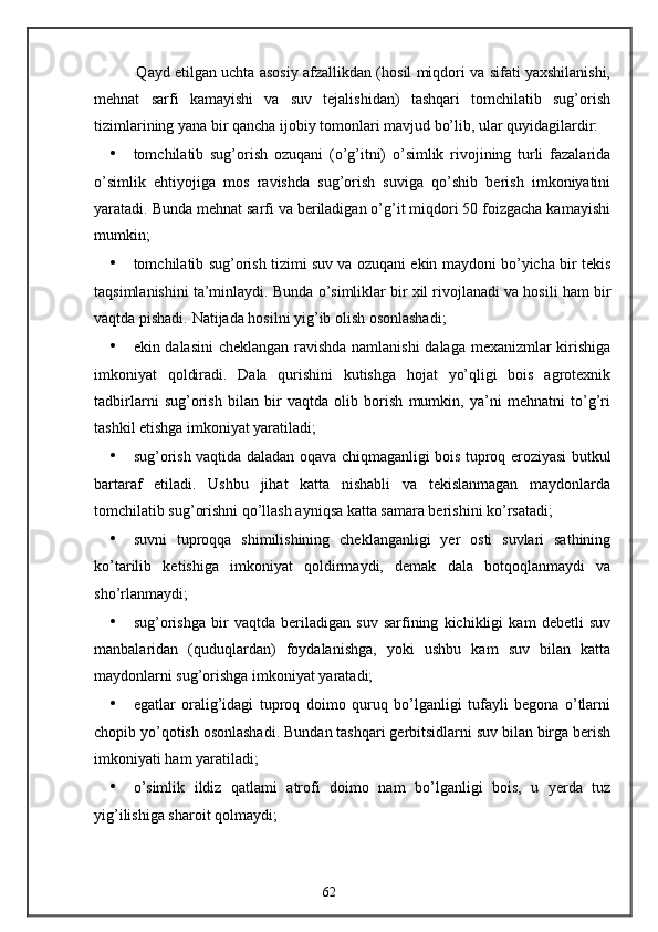 Qayd etilgan uchta asosiy afzallikdan (hosil miqdori va sifati yaxshilanishi,
mehnat   sarfi   kamayishi   va   suv   tejalishidan)   tashqari   tomchilatib   sug’orish
tizimlarining yana bir qancha ijobiy tomonlari mavjud bo’lib, ular quyidagilardir: 
• tomchilatib   sug’orish   ozuqani   (o’g’itni)   o’simlik   rivojining   turli   fazalarida
o’simlik   ehtiyojiga   mos   ravishda   sug’orish   suviga   qo’shib   berish   imkoniyatini
yaratadi. Bunda mehnat sarfi va beriladigan o’g’it miqdori 50 foizgacha kamayishi
mumkin; 
• tomchilatib sug’orish tizimi suv va ozuqani ekin maydoni bo’yicha bir tekis
taqsimlanishini ta’minlaydi.  Bunda o’simliklar bir xil rivojlanadi va hosili ham bir
vaqtda pishadi.  Natijada hosilni yig’ib olish osonlashadi; 
• ekin dalasini  cheklangan ravishda namlanishi  dalaga mexanizmlar kirishiga
imkoniyat   qoldiradi.   Dala   qurishini   kutishga   hojat   yo’qligi   bois   agrotexnik
tadbirlarni   sug’orish   bilan   bir   vaqtda   olib   borish   mumkin,   ya’ni   mehnatni   to’g’ri
tashkil etishga imkoniyat yaratiladi; 
• sug’orish vaqtida daladan oqava chiqmaganligi bois tuproq eroziyasi butkul
bartaraf   etiladi.   Ushbu   jihat   katta   nishabli   va   tekislanmagan   maydonlarda
tomchilatib sug’orishni qo’llash ayniqsa katta samara berishini ko’rsatadi; 
• suvni   tuproqqa   shimilishining   cheklanganligi   yer   osti   suvlari   sathining
ko’tarilib   ketishiga   imkoniyat   qoldirmaydi,   demak   dala   botqoqlanmaydi   va
sho’rlanmaydi; 
• sug’orishga   bir   vaqtda   beriladigan   suv   sarfining   kichikligi   kam   debetli   suv
manbalaridan   (quduqlardan)   foydalanishga,   yoki   ushbu   kam   suv   bilan   katta
maydonlarni sug’orishga imkoniyat yaratadi; 
• egatlar   oralig’idagi   tuproq   doimo   quruq   bo’lganligi   tufayli   begona   o’tlarni
chopib yo’qotish osonlashadi.  Bundan tashqari gerbitsidlarni suv bilan birga berish
imkoniyati ham yaratiladi; 
• o’simlik   ildiz   qatlami   atrofi   doimo   nam   bo’lganligi   bois,   u   yerda   tuz
yig’ilishiga sharoit qolmaydi; 
62