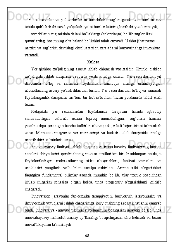 • sabzavotlar   va   poliz   ekinlarini   tomchilatib   sug’orilganda   ular   hosilini   suv
ichida qolib ketishi xavfi yo’qoladi, ya’ni hosil sifatining buzilishi yuz bermaydi; 
tomchilatib sug’orishda dalani bo’laklarga (sektorlarga) bo’lib sug’orilishi 
quvurlardagi bosimning o’ta baland bo’lishini talab etmaydi. Ushbu jihat nasos 
narxini va sug’orish davridagi ekspluatatsion xarajatlarni kamaytirishga imkoniyat 
yaratadi.
Xulosa
Yer   qishloq   xo’jaligining   asosiy   ishlab   chiqarish   vositasidir.   Chunki   qishloq
xo’jaligida   ishlab   chiqarish   bevosida   yerda   amalga   oshadi.   Yer   resurslaridan   yil
davomida   to’liq   va   samarali   foydalanish   tarmoqda   amalga   oshirilayotgan
islohotlarning   asosiy   yo’nalishlaridan   biridir.   Yer   resurslaridan   to’liq   va   samarali
foydalanganlik   darajasini   ma’lum   bir   ko’rsatkichlar   tizimi   yordamida   tahlil   etish
lozim. 
Kelajakda   yer   resurslaridan   foydalanish   darajasini   hamda   iqtisodiy
samaradorligini   oshirish   uchun   tuproq   unumdorligini,   sug’orish   tizimini
yaxshilashga qaratilgan barcha tadbirlar o’z vaqtida, sifatli bajarilishini ta’minlash
zarur.   Mamlakat   miqyosida   yer   monitoringi   va   kadastri   talab   darajasida   amalga
oshirilishini ta’minlash kerak.
Innovatsiyaviy faoliyat, ishlab chiqarish va inson hayotiy faoliyatining boshqa
sohalari   ehtiyojlarini   qondirishning   muhim   omillaridan   biri   hisoblangan   holda,   u
foydalaniladigan   mahsulotlarning   sifat   o’zgarishlari,   faoliyat   vositalari   va
uslublarini   yangilash   yo’li   bilan   amalga   oshiriladi.   Ammo   sifat   o’zgarishlari
faqatgina   fundamental   bilimlar   asosida   mumkin   bo’lib,   ular   texnik   bosqichdan
ishlab   chiqarish   sohasiga   o’tgan   holda,   unda   progressiv   o’zgarishlarni   keltirib
chaqaradi.
Innovatsion   jarayonlar   fan-texnika   taraqqiyotini   boshkarish   jarayonlarini   va
ilmiy-texnik yutuqlarni ishlab chaqarishga joriy etishning asosiy jihatlarini qamrab
oladi. Innovatsiya - mavjud tizimlar rivojlanishini boshqarish jarayoni bo’lib, unda
innovatsiyaviy   mahsulot   amaliy   qo’llaniligi   bosqichigacha   olib   kelinadi   va   bozor
muvaffakiyatini ta’minlaydi.
63