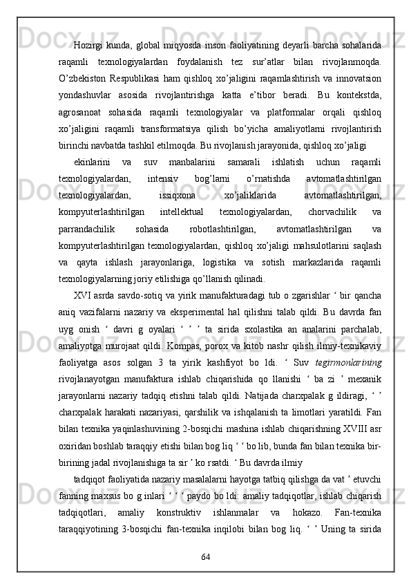 Hozirgi   kunda,   global   miqyosda   inson   faoliyatining   deyarli   barcha   sohalarida
raqamli   texnologiyalardan   foydalanish   tez   sur’atlar   bilan   rivojlanmoqda.
O’zbekiston   Respublikasi   ham   qishloq   xo’jaligini   raqamlashtirish   va   innovatsion
yondashuvlar   asosida   rivojlantirishga   katta   e’tibor   beradi.   Bu   kontekstda,
agrosanoat   sohasida   raqamli   texnologiyalar   va   platformalar   orqali   qishloq
xo’jaligini   raqamli   transformatsiya   qilish   bo’yicha   amaliyotlarni   rivojlantirish
birinchi navbatda tashkil etilmoqda. Bu rivojlanish jarayonida, qishloq xo’jaligi 
ekinlarini   va   suv   manbalarini   samarali   ishlatish   uchun   raqamli
texnologiyalardan,   intensiv   bog’larni   o’rnatishda   avtomatlashtirilgan
texnologiyalardan,   issiqxona   xo’jaliklarida   avtomatlashtirilgan,
kompyuterlashtirilgan   intellektual   texnologiyalardan,   chorvachilik   va
parrandachilik   sohasida   robotlashtirilgan,   avtomatlashtirilgan   va
kompyuterlashtirilgan   texnologiyalardan,   qishloq   xo’jaligi   mahsulotlarini   saqlash
va   qayta   ishlash   jarayonlariga,   logistika   va   sotish   markazlarida   raqamli
texnologiyalarning joriy etilishiga qo’llanish qilinadi. 
XVI asrda savdo-sotiq va yirik manufakturadagi  tub o zgarishlar    bir qanchaʻ
aniq   vazifalarni   nazariy   va   eksperimental   hal   qilishni   talab   qildi.   Bu   davrda   fan
uyg   onish     davri   g   oyalari         ta   sirida   sxolastika   an   analarini   parchalab,	
ʻ ʻ ʼ ʼ
amaliyotga   murojaat   qildi.   Kompas,   porox   va   kitob   nashr   qilish   ilmiy-texnikaviy
faoliyatga   asos   solgan   3   ta   yirik   kashfiyot   bo   ldi.     Suv  	
ʻ tegirmonlarining
rivojlanayotgan   manufaktura   ishlab   chiqarishida   qo   llanishi     ba   zi     mexanik	
ʻ ʼ
jarayonlarni   nazariy   tadqiq   etishni   talab   qildi.   Natijada   charxpalak   g   ildiragi,    	
ʻ ʼ
charxpalak   harakati   nazariyasi,   qarshilik   va   ishqalanish   ta   limotlari   yaratildi.   Fan
bilan texnika yaqinlashuvining 2-bosqichi mashina ishlab chiqarishning XVIII asr
oxiridan boshlab taraqqiy etishi bilan bog liq     bo lib, bunda fan bilan texnika bir-	
ʻ ʻ
birining jadal rivojlanishiga ta sir   ko rsatdi.   Bu davrda ilmiy	
ʼ ʻ
tadqiqot faoliyatida nazariy masalalarni hayotga tatbiq qilishga da vat   etuvchi	
ʼ
fanning maxsus bo g inlari       paydo bo ldi: amaliy tadqiqotlar, ishlab chiqarish	
ʻ ʻ ʻ
tadqiqotlari,   amaliy   konstruktiv   ishlanmalar   va   hokazo.   Fan-texnika
taraqqiyotining   3-bosqichi   fan-texnika   inqilobi   bilan   bog   liq.       Uning   ta   sirida	
ʻ ʼ
64 