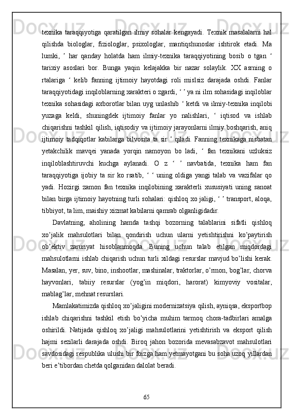 texnika   taraqqiyotiga   qaratilgan   ilmiy   sohalar   kengayadi.   Texnik   masalalarni   hal
qilishda   biologlar,   fiziologlar,   psixologlar,   mantiqshunoslar   ishtirok   etadi.   Ma
lumki,     har   qanday   holatda   ham   ilmiy-texnika   taraqqiyotining   bosib   o   tgan  ʼ ʻ
tarixiy   asoslari   bor.   Bunga   yaqin   kelajakka   bir   nazar   solaylik.   XX   asrning   o
rtalariga     kelib   fanning   ijtimoiy   hayotdagi   roli   mislsiz   darajada   oshdi.   Fanlar	
ʻ
taraqqiyotidagi inqiloblarning xarakteri o zgardi,     ya ni ilm sohasidagi inqiloblar	
ʻ ʼ
texnika sohasidagi  axborotlar  bilan uyg unlashib   ketdi  va ilmiy-texnika inqilobi
ʻ
yuzaga   keldi,   shuningdek   ijtimoiy   fanlar   yo   nalishlari,     iqtisod   va   ishlab	
ʻ
chiqarishni tashkil qilish, iqtisodiy va ijtimoiy jarayonlarni ilmiy boshqarish, aniq
ijtimoiy   tadqiqotlar   kabilarga   bilvosita   ta   sir     qiladi.   Fanning   texnikaga   nisbatan	
ʼ
yetakchilik   mavqei   yanada   yorqin   namoyon   bo   ladi,     fan   texnikani   uzluksiz	
ʻ
inqiloblashtiruvchi   kuchga   aylanadi.   O   z       navbatida,   texnika   ham   fan	
ʻ ʼ
taraqqiyotiga   ijobiy   ta   sir   ko   rsatib,       uning   oldiga   yangi   talab   va   vazifalar   qo	
ʻ ʻ
yadi.   Hozirgi   zamon   fan   texnika   inqilobining   xarakterli   xususiyati   uning   sanoat
bilan birga ijtimoiy hayotning turli sohalari: qishloq xo jaligi,     transport, aloqa,	
ʻ ʼ
tibbiyot, ta lim, maishiy xizmat kabilarni qamrab olganligidadir.
Davlatning,   aholining   hamda   tashqi   bozorning   talablarini   sifatli   qishloq
xo’jalik   mahsulotlari   bilan   qondirish   uchun   ularni   yetishtirishni   ko’paytirish
ob’ektiv   zaruriyat   hisoblanmoqda.   Buning   uchun   talab   etilgan   miqdordagi
mahsulotlarni ishlab chiqarish uchun turli xildagi resurslar mavjud bo’lishi kerak.
Masalan, yer, suv, bino, inshootlar, mashinalar, traktorlar, o’rmon, bog’lar, chorva
hayvonlari,   tabiiy   resurslar   (yog’in   miqdori,   harorat)   kimyoviy   vositalar,
mablag’lar, mehnat resurslari.
Mamlakatimizda qishloq xo’jaligini modernizatsiya qilish, ayniqsa, eksportbop
ishlab   chiqarishni   tashkil   etish   bo’yicha   muhim   tarmoq   chora-tadbirlari   amalga
oshirildi.   Natijada   qishloq   xo’jaligi   mahsulotlarini   yetishtirish   va   eksport   qilish
hajmi   sezilarli   darajada   oshdi.   Biroq   jahon   bozorida   mevasabzavot   mahsulotlari
savdosidagi respublika ulushi bir foizga ham yetmayotgani bu soha uzoq yillardan
beri e’tibordan chetda qolganidan dalolat beradi.
 
65