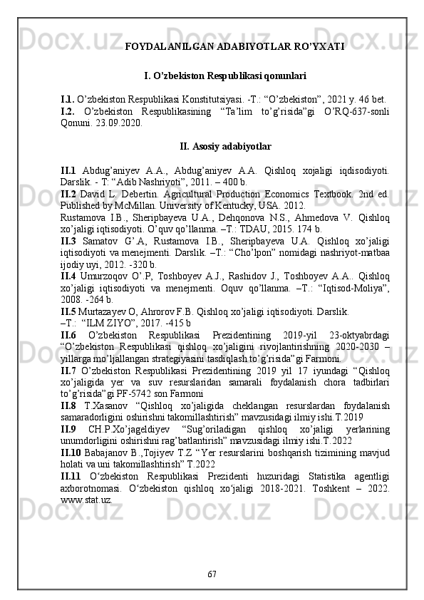 FOYDALANILGAN ADABIYOTLAR RO’YXATI
I. O’zbekiston Respublikasi qonunlari
I.1.  O’zbekiston Respublikasi Konstitutsiyasi. -T.: “O’zbekiston”, 2021 y. 46 bet.
I.2.   O’zbekiston   Respublikasining   “Ta’lim   to’g’risida”gi   O’RQ-637-sonli
Qonuni. 23.09.2020.
II.   Asosiy adabiyotlar
II.1   Abdug’aniyev   A.A.,   Abdug’aniyev   A.A.   Qishloq   xojaligi   iqdisodiyoti.
Darslik. - T: “Adib Nashriyoti”, 2011. – 400 b. 
II.2   David   L.   Debertin.   Agricultural   Production   Economics   Textbook.   2nd   ed.
Published by McMillan. University of Kentucky, USA. 2012. 
Rustamova   I.B.,   Sheripbayeva   U.A.,   Dehqonova   N.S.,   Ahmedova   V.   Qishloq
xo’jaligi iqtisodiyoti. O’quv qo’llanma. –T.: TDAU, 2015. 174 b. 
II.3   Samatov   G’.A,   Rustamova   I.B.,   Sheripbayeva   U.A.   Qishloq   xo’jaligi
iqtisodiyoti va menejmenti. Darslik. –T.: “Cho’lpon” nomidagi nashriyot-matbaa
ijodiy uyi, 2012. -320 b. 
II.4   Umurzoqov   O’.P,   Toshboyev   A.J.,   Rashidov   J.,   Toshboyev   A.A..   Qishloq
xo’jaligi   iqtisodiyoti   va   menejmenti.   Oquv   qo’llanma.   –T.:   “Iqtisod-Moliya”,
2008. -264 b. 
II.5  Murtazayev O, Ahrorov F.B. Qishloq xo’jaligi iqtisodiyoti. Darslik. 
–T.:  “ILM ZIYO”, 2017. -415 b
II.6   O’zbekiston   Respublikasi   Prezidentining   2019-yil   23-oktyabrdagi
“O’zbekiston   Respublikasi   qishloq   xo’jaligini   rivojlantirishning   2020-2030   –
yillarga mo’ljallangan strategiyasini tasdiqlash to’g’risida”gi Farmoni.
II.7   O’zbekiston   Respublikasi   Prezidentining   2019   yil   17   iyundagi   “Qishloq
xo’jaligida   yer   va   suv   resurslaridan   samarali   foydalanish   chora   tadbirlari
to’g’risida”gi PF-5742 son Farmoni
II.8   T.Xasanov   “Qishloq   xo’jaligida   cheklangan   resurslardan   foydalanish
samaradorligini oshirishni takomillashtirish” mavzusidagi ilmiy ishi.T.2019
II.9   CH.P.Xo’jageldiyev   “Sug’oriladigan   qishloq   xo’jaligi   yerlarining
unumdorligini oshirishni rag’batlantirish” mavzusidagi ilmiy ishi.T.2022
II.10   Babajanov   B.,Tojiyev   T.Z   “Yer   resurslarini   boshqarish   tizimining   mavjud
holati va uni takomillashtirish” T.2022
II.11   O zbekiston   Respublikasi   Prezidenti   huzuridagi   Statistika   agentligiʻ
axborotnomasi.   O zbekiston   qishloq   xo jaligi   2018-2021.   Toshkent   –   2022.	
ʻ ʻ
www.stat.uz.
67