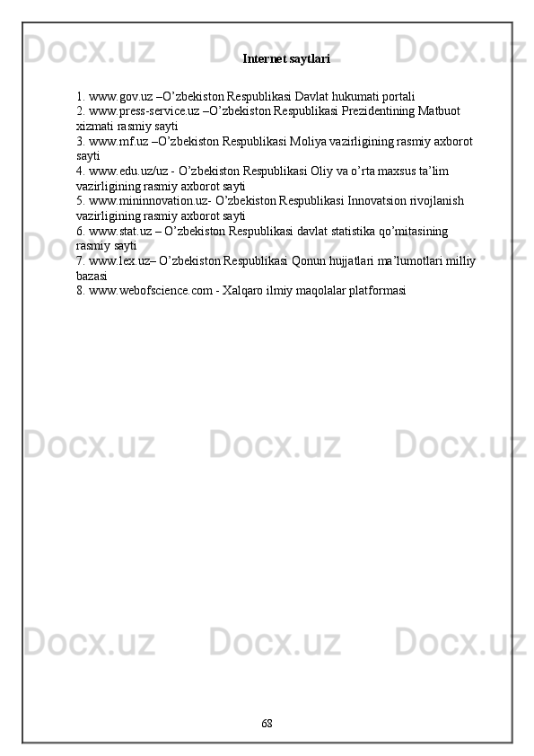 Internet saytlari
1. www.gov.uz –O’zbekiston Respublikasi Davlat hukumati portali
2. www.press-service.uz –O’zbekiston Respublikasi Prezidentining Matbuot
xizmati rasmiy sayti
3. www.mf.uz –O’zbekiston Respublikasi Moliya vazirligining rasmiy axborot
sayti
4. www.edu.uz/uz - O’zbekiston Respublikasi Oliy va o’rta maxsus ta’lim
vazirligining rasmiy axborot sayti
5. www.mininnovation.uz- O’zbekiston Respublikasi Innovatsion rivojlanish
vazirligining rasmiy axborot sayti
6. www.stat.uz – O’zbekiston Respublikasi davlat statistika qo’mitasining
rasmiy sayti
7. www.lex.uz– O’zbekiston Respublikasi Qonun hujjatlari ma’lumotlari milliy
bazasi
8. www.webofscience.com - Xalqaro ilmiy maqolalar platformasi
68 