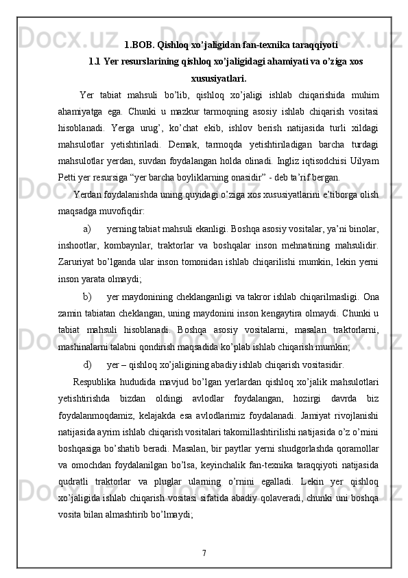 1.BOB. Qishloq xo’jaligidan fan-texnika taraqqiyoti
1.1 Yer resurslarining qishloq xo’jaligidagi ahamiyati va o’ziga xos
xususiyatlari.
  Yer   tabiat   mahsuli   bo’lib,   qishloq   xo’jaligi   ishlab   chiqarishida   muhim
ahamiyatga   ega.   Chunki   u   mazkur   tarmoqning   asosiy   ishlab   chiqarish   vositasi
hisoblanadi.   Yerga   urug’,   ko’chat   ekib,   ishlov   berish   natijasida   turli   xildagi
mahsulotlar   yetishtiriladi.   Demak,   tarmoqda   yetishtiriladigan   barcha   turdagi
mahsulotlar yerdan, suvdan foydalangan holda olinadi. Ingliz iqtisodchisi  Uilyam
Petti yer resursiga “yer barcha boyliklarning onasidir” - deb ta’rif bergan. 
Yerdan foydalanishda uning quyidagi o’ziga xos xususiyatlarini e’tiborga olish
maqsadga muvofiqdir: 
a) yerning tabiat mahsuli ekanligi. Boshqa asosiy vositalar, ya’ni binolar,
inshootlar,   kombaynlar,   traktorlar   va   boshqalar   inson   mehnatining   mahsulidir.
Zaruriyat  bo’lganda ular  inson  tomonidan ishlab  chiqarilishi  mumkin, lekin yerni
inson yarata olmaydi; 
b) yer maydonining cheklanganligi va takror ishlab chiqarilmasligi.   Ona
zamin tabiatan   cheklangan, uning maydonini inson kengaytira olmaydi. Chunki  u
tabiat   mahsuli   hisoblanadi.   Boshqa   asosiy   vositalarni,   masalan   traktorlarni,
mashinalarni talabni qondirish maqsadida ko’plab ishlab chiqarish mumkin;  
d) yer – qishloq xo’jaligining abadiy ishlab chiqarish vositasidir. 
Respublika   hududida   mavjud   bo’lgan   yerlardan   qishloq   xo’jalik   mahsulotlari
yetishtirishda   bizdan   oldingi   avlodlar   foydalangan,   hozirgi   davrda   biz
foydalanmoqdamiz,   kelajakda   esa   avlodlarimiz   foydalanadi.   Jamiyat   rivojlanishi
natijasida ayrim ishlab chiqarish vositalari takomillashtirilishi natijasida o’z o’rnini
boshqasiga  bo’shatib beradi. Masalan,  bir paytlar yerni  shudgorlashda  qoramollar
va   omochdan   foydalanilgan   bo’lsa,   keyinchalik   fan-texnika   taraqqiyoti   natijasida
qudratli   traktorlar   va   pluglar   ularning   o’rnini   egalladi.   Lekin   yer   qishloq
xo’jaligida ishlab chiqarish vositasi  sifatida abadiy qolaveradi, chunki uni boshqa
vosita bilan almashtirib bo’lmaydi;  
7