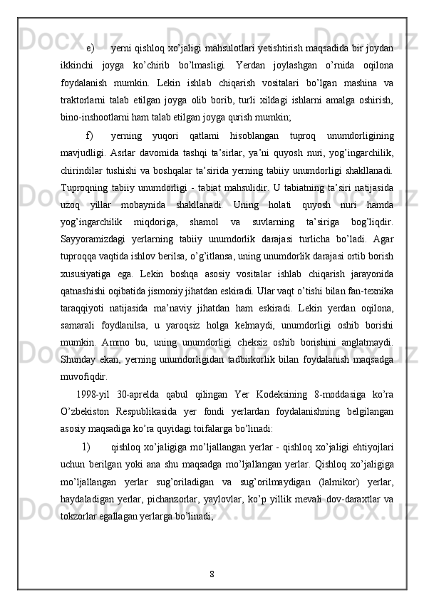 e) yerni  qishloq xo’jaligi  mahsulotlari  yetishtirish maqsadida bir joydan
ikkinchi   joyga   ko’chirib   bo’lmasligi.   Yerdan   joylashgan   o’rnida   oqilona
foydalanish   mumkin.   Lekin   ishlab   chiqarish   vositalari   bo’lgan   mashina   va
traktorlarni   talab   etilgan   joyga   olib   borib,   turli   xildagi   ishlarni   amalga   oshirish,
bino-inshootlarni ham talab etilgan joyga qurish mumkin; 
f) yerning   yuqori   qatlami   hisoblangan   tuproq   unumdorligining
mavjudligi.   Asrlar   davomida   tashqi   ta’sirlar,   ya’ni   quyosh   nuri,   yog’ingarchilik,
chirindilar   tushishi   va   boshqalar   ta’sirida   yerning   tabiiy   unumdorligi   shakllanadi.
Tuproqning   tabiiy   unumdorligi   -   tabiat   mahsulidir.   U   tabiatning   ta’siri   natijasida
uzoq   yillar   mobaynida   shakllanadi.   Uning   holati   quyosh   nuri   hamda
yog’ingarchilik   miqdoriga,   shamol   va   suvlarning   ta’siriga   bog’liqdir.
Sayyoramizdagi   yerlarning   tabiiy   unumdorlik   darajasi   turlicha   bo’ladi.   Agar
tuproqqa vaqtida ishlov berilsa, o’g’itlansa, uning unumdorlik darajasi ortib borish
xususiyatiga   ega.   Lekin   boshqa   asosiy   vositalar   ishlab   chiqarish   jarayonida
qatnashishi oqibatida jismoniy jihatdan eskiradi. Ular vaqt o’tishi bilan fan-texnika
taraqqiyoti   natijasida   ma’naviy   jihatdan   ham   eskiradi.   Lekin   yerdan   oqilona,
samarali   foydlanilsa,   u   yaroqsiz   holga   kelmaydi,   unumdorligi   oshib   borishi
mumkin.   Ammo   bu,   uning   unumdorligi   cheksiz   oshib   borishini   anglatmaydi.
Shunday   ekan,   yerning   unumdorligidan   tadbirkorlik   bilan   foydalanish   maqsadga
muvofiqdir. 
1998-yil   30-aprelda   qabul   qilingan   Yer   Kodeksining   8-moddasiga   ko’ra
O’zbekiston   Respublikasida   yer   fondi   yerlardan   foydalanishning   belgilangan
asosiy maqsadiga ko’ra quyidagi toifalarga bo’linadi: 
1) qishloq   х o’jaligiga mo’ljallangan yerlar  -  qishloq   х o’jaligi  ehtiyojlari
uchun   berilgan   yoki   ana   shu   maqsadga   mo’ljallangan   yerlar.   Qishloq   х o’jaligiga
mo’ljallangan   yerlar   sug’oriladigan   va   sug’orilmaydigan   (lalmikor)   yerlar,
haydaladigan   yerlar,   pichanzorlar,   yaylovlar,   ko’p   yillik   mevali   dov-dara х tlar   va
tokzorlar egallagan yerlarga bo’linadi; 
8