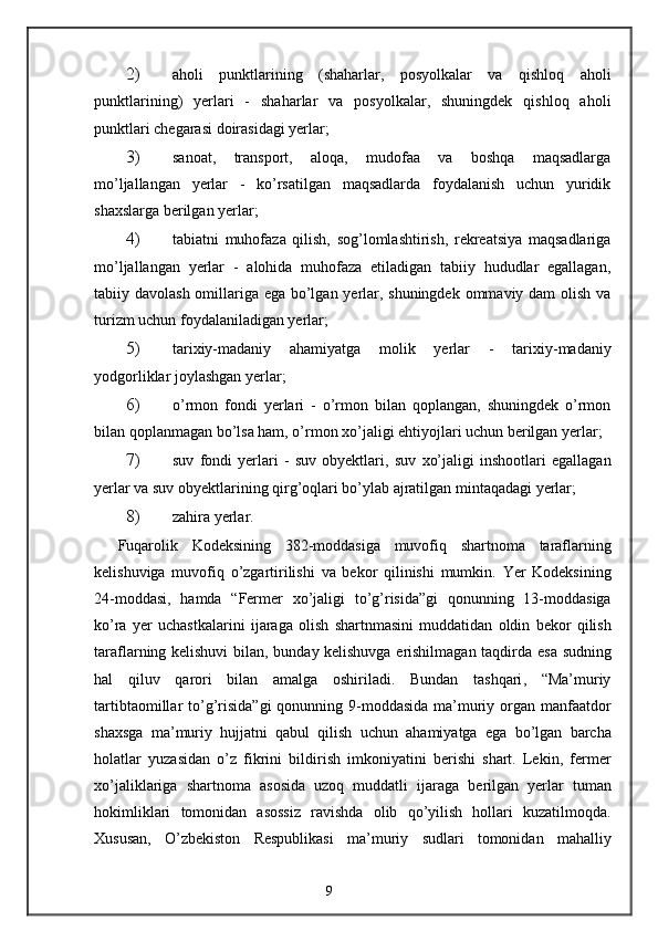 2) aholi   punktlarining   (shaharlar,   posyolkalar   va   qishloq   aholi
punktlarining)   yerlari   -   shaharlar   va   posyolkalar,   shuningdek   qishloq   aholi
punktlari chegarasi doirasidagi yerlar; 
3) sanoat,   transport,   aloqa,   mudofaa   va   boshqa   maqsadlarga
mo’ljallangan   yerlar   -   ko’rsatilgan   maqsadlarda   foydalanish   uchun   yuridik
sha х slarga berilgan yerlar; 
4) tabiatni   muhofaza   qilish,   sog’lomlashtirish,   rekreatsiya   maqsadlariga
mo’ljallangan   yerlar   -   alohida   muhofaza   etiladigan   tabiiy   hududlar   egallagan,
tabiiy davolash omillariga ega bo’lgan yerlar, shuningdek ommaviy dam olish va
turizm uchun foydalaniladigan yerlar; 
5) tari х iy-madaniy   ahamiyatga   molik   yerlar   -   tari х iy-madaniy
yodgorliklar joylashgan yerlar; 
6) o’rmon   fondi   yerlari   -   o’rmon   bilan   qoplangan,   shuningdek   o’rmon
bilan qoplanmagan bo’lsa ham, o’rmon  х o’jaligi ehtiyojlari uchun berilgan yerlar; 
7) suv   fondi   yerlari   -   suv   obyektlari,   suv   х o’jaligi   inshootlari   egallagan
yerlar va suv obyektlarining qirg’oqlari bo’ylab ajratilgan mintaqadagi yerlar; 
8) zahira yerlar. 
Fuqarolik   Kodeksining   382- moddasiga   muvofiq   shartnoma   taraflarning
kelishuviga   muvofiq   o ’ zgartirilishi   va   bekor   qilinishi   mumkin .   Yer   Kodeksining
24- moddasi ,   hamda   “ Fermer   xo ’ jaligi   to ’ g ’ risida ” gi   qonunning   13- moddasiga
ko ’ ra   yer   uchastkalarini   ijaraga   olish   shartnmasini   muddatidan   oldin   bekor   qilish
taraflarning   kelishuvi   bilan ,   bunday   kelishuvga   erishilmagan   taqdirda   esa   sudning
hal   qiluv   qarori   bilan   amalga   oshiriladi .   Bundan   tashqari ,   “ Ma ’ muriy
tartibtaomillar   to ’ g ’ risida ” gi   qonunning   9- moddasida   ma ’ muriy   organ   manfaatdor
shaxsga   ma ’ muriy   hujjatni   qabul   qilish   uchun   ahamiyatga   ega   bo ’ lgan   barcha
holatlar   yuzasidan   o ’ z   fikrini   bildirish   imkoniyatini   berishi   shart .   Lekin ,   fermer
xo ’ jaliklariga   shartnoma   asosida   uzoq   muddatli   ijaraga   berilgan   yerlar   tuman
hokimliklari   tomonidan   asossiz   ravishda   olib   qo ’ yilish   hollari   kuzatilmoqda .
Xususan ,   O ’ zbekiston   Respublikasi   ma ’ muriy   sudlari   tomonidan   mahalliy
9 