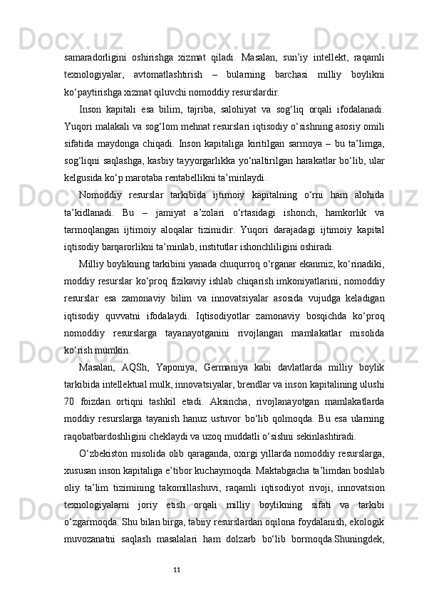 11samaradorligini   oshirishga   xizmat   qiladi.   Masalan,   sun’iy   intellekt,   raqamli
texnologiyalar,   avtomatlashtirish   –   bularning   barchasi   milliy   boylikni
ko‘paytirishga xizmat qiluvchi nomoddiy resurslardir.
Inson   kapitali   esa   bilim,   tajriba,   salohiyat   va   sog‘liq   orqali   ifodalanadi.
Yuqori malakali va sog‘lom mehnat resurslari iqtisodiy o‘sishning asosiy omili
sifatida   maydonga   chiqadi.   Inson   kapitaliga   kiritilgan   sarmoya   –   bu   ta’limga,
sog‘liqni saqlashga,  kasbiy tayyorgarlikka yo‘naltirilgan harakatlar bo‘lib, ular
kelgusida ko‘p marotaba rentabellikni ta’minlaydi.
Nomoddiy   resurslar   tarkibida   ijtimoiy   kapitalning   o‘rni   ham   alohida
ta’kidlanadi.   Bu   –   jamiyat   a’zolari   o‘rtasidagi   ishonch,   hamkorlik   va
tarmoqlangan   ijtimoiy   aloqalar   tizimidir.   Yuqori   darajadagi   ijtimoiy   kapital
iqtisodiy barqarorlikni ta’minlab, institutlar ishonchliligini oshiradi.
Milliy boylikning tarkibini yanada chuqurroq o‘rganar ekanmiz, ko‘rinadiki,
moddiy resurslar  ko‘proq fizikaviy ishlab chiqarish imkoniyatlarini, nomoddiy
resurslar   esa   zamonaviy   bilim   va   innovatsiyalar   asosida   vujudga   keladigan
iqtisodiy   quvvatni   ifodalaydi.   Iqtisodiyotlar   zamonaviy   bosqichda   ko‘proq
nomoddiy   resurslarga   tayanayotganini   rivojlangan   mamlakatlar   misolida
ko‘rish mumkin.
Masalan,   AQSh,   Yaponiya,   Germaniya   kabi   davlatlarda   milliy   boylik
tarkibida intellektual mulk, innovatsiyalar, brendlar va inson kapitalining ulushi
70   foizdan   ortiqni   tashkil   etadi.   Aksincha,   rivojlanayotgan   mamlakatlarda
moddiy   resurslarga   tayanish   hanuz   ustuvor   bo‘lib   qolmoqda.   Bu   esa   ularning
raqobatbardoshligini cheklaydi va uzoq muddatli o‘sishni sekinlashtiradi.
O‘zbekiston misolida olib qaraganda, oxirgi yillarda nomoddiy resurslarga,
xususan inson kapitaliga e’tibor kuchaymoqda. Maktabgacha ta’limdan boshlab
oliy   ta’lim   tizimining   takomillashuvi,   raqamli   iqtisodiyot   rivoji,   innovatsion
texnologiyalarni   joriy   etish   orqali   milliy   boylikning   sifati   va   tarkibi
o‘zgarmoqda. Shu bilan birga, tabiiy resurslardan oqilona foydalanish, ekologik
muvozanatni   saqlash   masalalari   ham   dolzarb   bo‘lib   bormoqda.Shuningdek, 