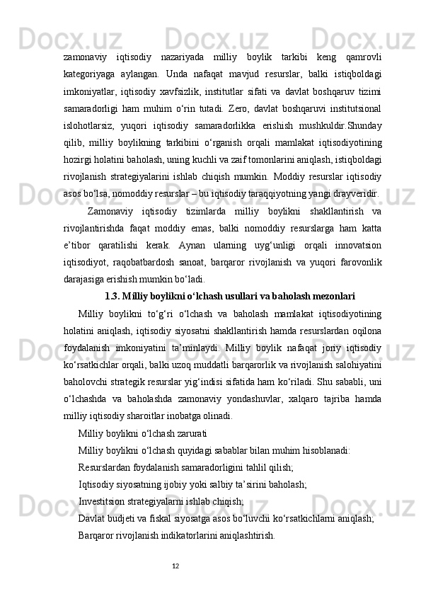 12zamonaviy   iqtisodiy   nazariyada   milliy   boylik   tarkibi   keng   qamrovli
kategoriyaga   aylangan.   Unda   nafaqat   mavjud   resurslar,   balki   istiqboldagi
imkoniyatlar,   iqtisodiy   xavfsizlik,   institutlar   sifati   va   davlat   boshqaruv   tizimi
samaradorligi   ham   muhim   o‘rin   tutadi.   Zero,   davlat   boshqaruvi   institutsional
islohotlarsiz,   yuqori   iqtisodiy   samaradorlikka   erishish   mushkuldir.Shunday
qilib,   milliy   boylikning   tarkibini   o‘rganish   orqali   mamlakat   iqtisodiyotining
hozirgi holatini baholash, uning kuchli va zaif tomonlarini aniqlash, istiqboldagi
rivojlanish   strategiyalarini   ishlab   chiqish   mumkin.   Moddiy   resurslar   iqtisodiy
asos bo‘lsa, nomoddiy resurslar – bu iqtisodiy taraqqiyotning yangi drayveridir.
  Z amonaviy   iqtisodiy   tizimlarda   milliy   boylikni   shakllantirish   va
rivojlantirishda   faqat   moddiy   emas,   balki   nomoddiy   resurslarga   ham   katta
e’tibor   qaratilishi   kerak.   Aynan   ularning   uyg‘unligi   orqali   innovatsion
iqtisodiyot,   raqobatbardosh   sanoat,   barqaror   rivojlanish   va   yuqori   farovonlik
darajasiga erishish mumkin bo‘ladi.
1.3. Milliy boylikni o‘lchash usullari va baholash mezonlari
Milliy   boylikni   to‘g‘ri   o‘lchash   va   baholash   mamlakat   iqtisodiyotining
holatini   aniqlash,  iqtisodiy  siyosatni  shakllantirish   hamda  resurslardan  oqilona
foydalanish   imkoniyatini   ta’minlaydi.   Milliy   boylik   nafaqat   joriy   iqtisodiy
ko‘rsatkichlar orqali, balki uzoq muddatli barqarorlik va rivojlanish salohiyatini
baholovchi strategik resurslar yig‘indisi sifatida ham ko‘riladi. Shu sababli, uni
o‘lchashda   va   baholashda   zamonaviy   yondashuvlar,   xalqaro   tajriba   hamda
milliy iqtisodiy sharoitlar inobatga olinadi.
Milliy boylikni o‘lchash zarurati
Milliy boylikni o‘lchash quyidagi sabablar bilan muhim hisoblanadi:
Resurslardan foydalanish samaradorligini tahlil qilish;
Iqtisodiy siyosatning ijobiy yoki salbiy ta’sirini baholash;
Investitsion strategiyalarni ishlab chiqish;
Davlat budjeti va fiskal siyosatga asos bo‘luvchi ko‘rsatkichlarni aniqlash;
Barqaror rivojlanish indikatorlarini aniqlashtirish. 