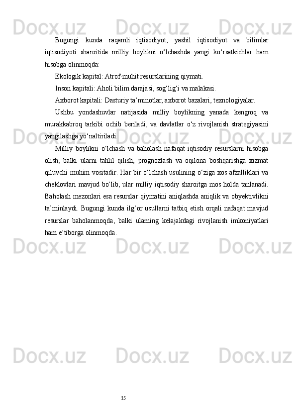 15Bugungi   kunda   raqamli   iqtisodiyot,   yashil   iqtisodiyot   va   bilimlar
iqtisodiyoti   sharoitida   milliy   boylikni   o‘lchashda   yangi   ko‘rsatkichlar   ham
hisobga olinmoqda:
Ekologik kapital: Atrof-muhit resurslarining qiymati.
Inson kapitali: Aholi bilim darajasi, sog‘lig‘i va malakasi.
Axborot kapitali: Dasturiy ta’minotlar, axborot bazalari, texnologiyalar.
Ushbu   yondashuvlar   natijasida   milliy   boylikning   yanada   kengroq   va
murakkabroq   tarkibi   ochib   beriladi,   va   davlatlar   o‘z   rivojlanish   strategiyasini
yangilashga yo‘naltiriladi.
Milliy   boylikni   o‘lchash   va   baholash   nafaqat   iqtisodiy   resurslarni   hisobga
olish,   balki   ularni   tahlil   qilish,   prognozlash   va   oqilona   boshqarishga   xizmat
qiluvchi muhim vositadir. Har bir o‘lchash usulining o‘ziga xos afzalliklari va
cheklovlari mavjud bo‘lib, ular milliy iqtisodiy sharoitga mos holda tanlanadi.
Baholash mezonlari esa resurslar qiymatini aniqlashda aniqlik va obyektivlikni
ta’minlaydi.  Bugungi   kunda  ilg‘or   usullarni   tatbiq  etish  orqali   nafaqat   mavjud
resurslar   baholanmoqda,   balki   ularning   kelajakdagi   rivojlanish   imkoniyatlari
ham e’tiborga olinmoqda. 