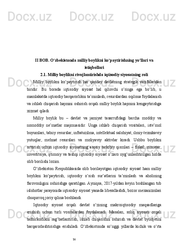 16II BOB. O‘zbekistonda milliy boylikni ko‘paytirishning yo‘llari va
istiqbollari
2.1. Milliy boylikni rivojlantirishda iqtisodiy siyosatning roli
Milliy   boylikni   ko‘paytirish   har   qanday   davlatning   strategik   vazifalaridan
biridir.   Bu   borada   iqtisodiy   siyosat   hal   qiluvchi   o‘ringa   ega   bo‘lib,   u
mamlakatda iqtisodiy barqarorlikni ta’minlash, resurslardan oqilona foydalanish
va ishlab chiqarish hajmini oshirish orqali milliy boylik hajmini kengaytirishga
xizmat qiladi.
Milliy   boylik   bu   –   davlat   va   jamiyat   tasarrufidagi   barcha   moddiy   va
nomoddiy   ne’matlar   majmuasidir.   Unga   ishlab   chiqarish   vositalari,   iste’mol
buyumlari, tabiiy resurslar, infratuzilma, intellektual salohiyat, ilmiy-texnikaviy
yutuqlar,   mehnat   resurslari   va   moliyaviy   aktivlar   kiradi.   Ushbu   boylikni
orttirish uchun iqtisodiy siyosatning  asosiy  tarkibiy qismlari – fiskal, monetar,
investitsiya, ijtimoiy va tashqi iqtisodiy siyosat o‘zaro uyg‘unlashtirilgan holda
olib borilishi lozim.
O‘zbekiston   Respublikasida   olib   borilayotgan   iqtisodiy   siyosat   ham   milliy
boylikni   ko‘paytirish,   iqtisodiy   o‘sish   sur’atlarini   ta’minlash   va   aholining
farovonligini oshirishga qaratilgan. Ayniqsa, 2017-yildan keyin boshlangan tub
islohotlar jarayonida iqtisodiy siyosat yanada liberallashdi, bozor mexanizmlari
chuqurroq joriy qilina boshlandi.
Iqtisodiy   siyosat   orqali   davlat   o‘zining   makroiqtisodiy   maqsadlariga
erishish   uchun   turli   vositalardan   foydalanadi.   Masalan,   soliq   siyosati   orqali
tadbirkorlikni   rag‘batlantirish,   ishlab   chiqarishni   oshirish   va   davlat   byudjetini
barqarorlashtirishga   erishiladi.   O‘zbekistonda   so‘nggi   yillarda   kichik   va   o‘rta 