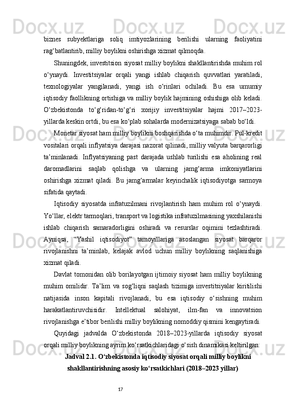17biznes   subyektlariga   soliq   imtiyozlarining   berilishi   ularning   faoliyatini
rag‘batlantirib, milliy boylikni oshirishga xizmat qilmoqda.
Shuningdek, investitsion siyosat milliy boylikni shakllantirishda muhim rol
o‘ynaydi.   Investitsiyalar   orqali   yangi   ishlab   chiqarish   quvvatlari   yaratiladi,
texnologiyalar   yangilanadi,   yangi   ish   o‘rinlari   ochiladi.   Bu   esa   umumiy
iqtisodiy faollikning ortishiga va milliy boylik hajmining oshishiga olib keladi.
O‘zbekistonda   to‘g‘ridan-to‘g‘ri   xorijiy   investitsiyalar   hajmi   2017–2023-
yillarda keskin ortdi, bu esa ko‘plab sohalarda modernizatsiyaga sabab bo‘ldi.
Monetar siyosat ham milliy boylikni boshqarishda o‘ta muhimdir. Pul-kredit
vositalari orqali inflyatsiya darajasi nazorat qilinadi, milliy valyuta barqarorligi
ta’minlanadi.   Inflyatsiyaning   past   darajada   ushlab   turilishi   esa   aholining   real
daromadlarini   saqlab   qolishga   va   ularning   jamg‘arma   imkoniyatlarini
oshirishga   xizmat   qiladi.   Bu   jamg‘armalar   keyinchalik   iqtisodiyotga   sarmoya
sifatida qaytadi.
Iqtisodiy   siyosatda   infratuzilmani   rivojlantirish   ham   muhim   rol   o‘ynaydi.
Yo‘llar, elektr tarmoqlari, transport va logistika infratuzilmasining yaxshilanishi
ishlab   chiqarish   samaradorligini   oshiradi   va   resurslar   oqimini   tezlashtiradi.
Ayniqsa,   “Yashil   iqtisodiyot”   tamoyillariga   asoslangan   siyosat   barqaror
rivojlanishni   ta’minlab,   kelajak   avlod   uchun   milliy   boylikning   saqlanishiga
xizmat qiladi.
Davlat tomonidan olib borilayotgan ijtimoiy siyosat  ham milliy boylikning
muhim   omilidir.   Ta’lim   va   sog‘liqni   saqlash   tizimiga   investitsiyalar   kiritilishi
natijasida   inson   kapitali   rivojlanadi,   bu   esa   iqtisodiy   o‘sishning   muhim
harakatlantiruvchisidir.   Intellektual   salohiyat,   ilm-fan   va   innovatsion
rivojlanishga e’tibor berilishi milliy boylikning nomoddiy qismini kengaytiradi.
Quyidagi   jadvalda   O‘zbekistonda   2018–2023-yillarda   iqtisodiy   siyosat
orqali milliy boylikning ayrim ko‘rsatkichlaridagi o‘sish dinamikasi keltirilgan:
Jadval 2.1. O‘zbekistonda iqtisodiy siyosat orqali milliy boylikni
shakllantirishning asosiy ko‘rsatkichlari (2018–2023 yillar) 