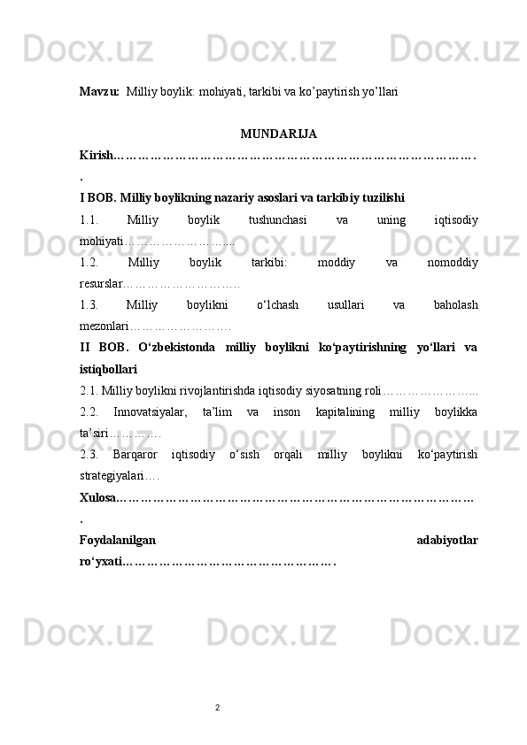 2Mavzu:   M illiy boylik: mohiyati, tarkibi va ko’paytirish yo’llari
MUNDARIJA
Kirish …………………………………………………………………………….
.
I BOB. Milliy boylikning nazariy asoslari va tarkibiy tuzilishi
1.1.   Milliy   boylik   tushunchasi   va   uning   iqtisodiy
mohiyati ……………………....
1.2.   Milliy   boylik   tarkibi:   moddiy   va   nomoddiy
resurslar ………………………..
1.3.   Milliy   boylikni   o‘lchash   usullari   va   baholash
mezonlari …………………….
II   BOB.   O‘zbekistonda   milliy   boylikni   ko‘paytirishning   yo‘llari   va
istiqbollari
2.1. Milliy boylikni rivojlantirishda iqtisodiy siyosatning roli …………………...
2.2.   Innovatsiyalar,   ta’lim   va   inson   kapitalining   milliy   boylikka
ta’siri ………….
2.3.   Barqaror   iqtisodiy   o‘sish   orqali   milliy   boylikni   ko‘paytirish
strategiyalari ….
Xulosa ……………………………………………………………………………
.
Foydalanilgan   adabiyotlar
ro‘yxati …………………………………………….
