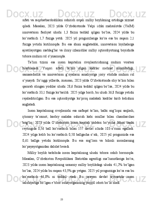 23sifati va raqobatbardoshlikni oshirish orqali milliy boylikning ortishiga xizmat
qiladi.   Masalan,   2023   yilda   O‘zbekistonda   Yalpi   ichki   mahsulotda   (YaIM)
innovatsion   faoliyat   ulushi   1,3   foizni   tashkil   qilgan   bo‘lsa,   2024   yilda   bu
ko‘rsatkich   1,7   foizga   yetdi.   2025   yil   prognozlariga   ko‘ra   esa   bu   raqam   2,1
foizga   yetishi   kutilmoqda.   Bu   esa   shuni   anglatadiki,   innovatsion   loyihalarga
ajratilayotgan   mablag‘lar   va   ilmiy   izlanishlar   milliy   iqtisodiyotning   boyishida
tobora muhim rol o‘ynamoqda.
Ta’lim   tizimi   esa   inson   kapitalini   rivojlantirishning   muhim   vositasi
hisoblanadi.   Yuqori   sifatli   ta’lim   olgan   kadrlar   mehnat   unumdorligi,
samaradorlik   va   innovatsion   g‘oyalarni   amaliyotga   joriy   etishda   muhim   rol
o‘ynaydi. So‘nggi yillarda, xususan, 2023 yilda O‘zbekistonda oliy ta’lim bilan
qamrab olingan yoshlar ulushi  28,6 foizni  tashkil  qilgan bo‘lsa, 2024 yilda bu
ko‘rsatkich 33,1 foizga ko‘tarildi. 2025 yilga borib, bu ulush 36,8 foizga yetishi
rejalashtirilgan.   Bu   esa   iqtisodiyotga   ko‘proq   malakali   kadrlar   kirib   kelishini
anglatadi.
Inson   kapitalining   rivojlanishi   esa   nafaqat   ta’lim,   balki   sog‘liqni   saqlash,
ijtimoiy   ta’minot,   kasbiy   malaka   oshirish   kabi   omillar   bilan   chambarchas
bog‘liq.   2023   yilda   O‘zbekiston   Inson   kapitali   indeksi   bo‘yicha   Jahon   banki
reytingida   0,56   ball   ko‘rsatkich   bilan   157   davlat   ichida   103-o‘rinni   egalladi.
2024  yilga   kelib  bu   ko‘rsatkich   0,58   ballgacha   o‘sdi,   2025   yil   prognozida  esa
0,61   ballga   yetishi   kutilmoqda.   Bu   esa   sog‘lom   va   bilimli   insonlarning
ko‘payayotganidan dalolat beradi.
Milliy   boylik   tarkibida   inson   kapitalining   ulushi   tobora   oshib   bormoqda.
Masalan,   O‘zbekiston   Respublikasi   Statistika   agentligi   ma’lumotlariga   ko‘ra,
2023 yilda inson kapitalining umumiy milliy boylikdagi  ulushi  41,2%  bo‘lgan
bo‘lsa, 2024 yilda bu raqam 43,5% ga yetgan. 2025 yil prognoziga ko‘ra esa bu
ko‘rsatkich   46,8%   ni   tashkil   etadi.   Bu   jarayon   davlat   siyosatida   inson
salohiyatiga bo‘lgan e’tibor oshayotganining yaqqol isboti bo‘la oladi. 