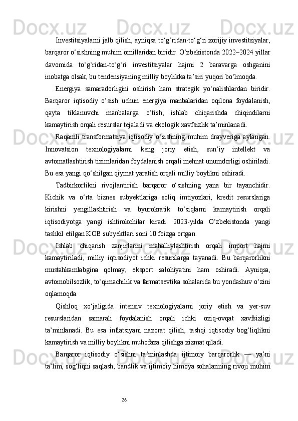 26Investitsiyalarni jalb qilish, ayniqsa to‘g‘ridan-to‘g‘ri xorijiy investitsiyalar,
barqaror o‘sishning muhim omillaridan biridir. O‘zbekistonda 2022–2024 yillar
davomida   to‘g‘ridan-to‘g‘ri   investitsiyalar   hajmi   2   baravarga   oshganini
inobatga olsak, bu tendensiyaning milliy boylikka ta’siri yuqori bo‘lmoqda.
Energiya   samaradorligini   oshirish   ham   strategik   yo‘nalishlardan   biridir.
Barqaror   iqtisodiy   o‘sish   uchun   energiya   manbalaridan   oqilona   foydalanish,
qayta   tiklanuvchi   manbalarga   o‘tish,   ishlab   chiqarishda   chiqindilarni
kamaytirish orqali resurslar tejaladi va ekologik xavfsizlik ta’minlanadi.
Raqamli   transformatsiya   iqtisodiy   o‘sishning   muhim   drayveriga   aylangan.
Innovatsion   texnologiyalarni   keng   joriy   etish,   sun’iy   intellekt   va
avtomatlashtirish tizimlaridan foydalanish orqali mehnat unumdorligi oshiriladi.
Bu esa yangi qo‘shilgan qiymat yaratish orqali milliy boylikni oshiradi.
Tadbirkorlikni   rivojlantirish   barqaror   o‘sishning   yana   bir   tayanchidir.
Kichik   va   o‘rta   biznes   subyektlariga   soliq   imtiyozlari,   kredit   resurslariga
kirishni   yengillashtirish   va   byurokratik   to‘siqlarni   kamaytirish   orqali
iqtisodiyotga   yangi   ishtirokchilar   kiradi.   2023-yilda   O‘zbekistonda   yangi
tashkil etilgan KOB subyektlari soni 10 foizga ortgan.
Ishlab   chiqarish   zanjirlarini   mahalliylashtirish   orqali   import   hajmi
kamaytiriladi,   milliy   iqtisodiyot   ichki   resurslarga   tayanadi.   Bu   barqarorlikni
mustahkamlabgina   qolmay,   eksport   salohiyatini   ham   oshiradi.   Ayniqsa,
avtomobilsozlik, to‘qimachilik va farmatsevtika sohalarida bu yondashuv o‘zini
oqlamoqda.
Qishloq   xo‘jaligida   intensiv   texnologiyalarni   joriy   etish   va   yer-suv
resurslaridan   samarali   foydalanish   orqali   ichki   oziq-ovqat   xavfsizligi
ta’minlanadi.   Bu   esa   inflatsiyani   nazorat   qilish,   tashqi   iqtisodiy   bog‘liqlikni
kamaytirish va milliy boylikni muhofaza qilishga xizmat qiladi.
Barqaror   iqtisodiy   o‘sishni   ta’minlashda   ijtimoiy   barqarorlik   —   ya’ni
ta’lim, sog‘liqni saqlash, bandlik va ijtimoiy himoya sohalarining rivoji muhim 
