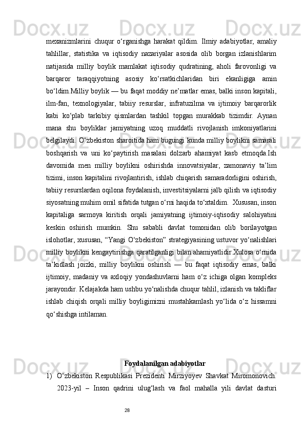 28mexanizmlarini   chuqur   o‘rganishga   harakat   qildim.   Ilmiy   adabiyotlar,   amaliy
tahlillar,   statistika   va   iqtisodiy   nazariyalar   asosida   olib   borgan   izlanishlarim
natijasida   milliy   boylik   mamlakat   iqtisodiy   qudratining,   aholi   farovonligi   va
barqaror   taraqqiyotning   asosiy   ko‘rsatkichlaridan   biri   ekanligiga   amin
bo‘ldim.Milliy boylik — bu faqat moddiy ne’matlar emas, balki inson kapitali,
ilm-fan,   texnologiyalar,   tabiiy   resurslar,   infratuzilma   va   ijtimoiy   barqarorlik
kabi   ko‘plab   tarkibiy   qismlardan   tashkil   topgan   murakkab   tizimdir.   Aynan
mana   shu   boyliklar   jamiyatning   uzoq   muddatli   rivojlanish   imkoniyatlarini
belgilaydi. O‘zbekiston sharoitida ham bugungi kunda milliy boylikni samarali
boshqarish   va   uni   ko‘paytirish   masalasi   dolzarb   ahamiyat   kasb   etmoqda.Ish
davomida   men   milliy   boylikni   oshirishda   innovatsiyalar,   zamonaviy   ta’lim
tizimi, inson  kapitalini  rivojlantirish, ishlab  chiqarish  samaradorligini  oshirish,
tabiiy resurslardan oqilona foydalanish, investitsiyalarni jalb qilish va iqtisodiy
siyosatning muhim omil sifatida tutgan o‘rni haqida to‘xtaldim.  Xususan, inson
kapitaliga   sarmoya   kiritish   orqali   jamiyatning   ijtimoiy-iqtisodiy   salohiyatini
keskin   oshirish   mumkin.   Shu   sababli   davlat   tomonidan   olib   borilayotgan
islohotlar, xususan, “Yangi O‘zbekiston” strategiyasining ustuvor yo‘nalishlari
milliy boylikni kengaytirishga qaratilganligi bilan ahamiyatlidir.Xulosa o‘rnida
ta’kidlash   joizki,   milliy   boylikni   oshirish   —   bu   faqat   iqtisodiy   emas,   balki
ijtimoiy,   madaniy   va   axloqiy   yondashuvlarni   ham   o‘z   ichiga   olgan   kompleks
jarayondir. Kelajakda ham ushbu yo‘nalishda chuqur tahlil, izlanish va takliflar
ishlab   chiqish   orqali   milliy   boyligimizni   mustahkamlash   yo‘lida   o‘z   hissamni
qo‘shishga intilaman.
Foydalanilgan adabiyotlar
1) O‘zbekiston   Respublikasi   Prezidenti   Mirziyoyev   Shavkat   Miromonovich.
2023-yil   –   Inson   qadrini   ulug‘lash   va   faol   mahalla   yili   davlat   dasturi 