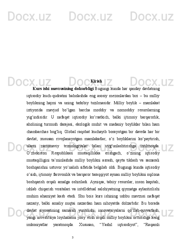 3 Kirish
Kurs ishi mavzusining dolzarbligi   Bugungi kunda har qanday davlatning
iqtisodiy   kuch-qudratini   baholashda   eng   asosiy   mezonlardan   biri   –   bu   milliy
boylikning   hajmi   va   uning   tarkibiy   tuzilmasidir.   Milliy   boylik   –   mamlakat
ixtiyorida   mavjud   bo‘lgan   barcha   moddiy   va   nomoddiy   resurslarning
yig‘indisidir.   U   nafaqat   iqtisodiy   ko‘rsatkich,   balki   ijtimoiy   barqarorlik,
aholining   turmush   darajasi,   ekologik   muhit   va   madaniy   boyliklar   bilan   ham
chambarchas   bog‘liq.   Global   raqobat   kuchayib   borayotgan   bir   davrda   har   bir
davlat,   xususan   rivojlanayotgan   mamlakatlar,   o‘z   boyliklarini   ko‘paytirish,
ularni   zamonaviy   texnologiyalar   bilan   uyg‘unlashtirishga   intilmoqda.
O‘zbekiston   Respublikasi   mustaqillikka   erishgach,   o‘zining   iqtisodiy
mustaqilligini   ta’minlashda   milliy   boylikni   asrash,   qayta   tiklash   va   samarali
boshqarishni   ustuvor   yo‘nalish   sifatida   belgilab   oldi.   Bugungi   kunda   iqtisodiy
o‘sish, ijtimoiy farovonlik va barqaror taraqqiyot aynan milliy boylikni oqilona
boshqarish   orqali   amalga   oshiriladi.   Ayniqsa,   tabiiy   resurslar,   inson   kapitali,
ishlab   chiqarish   vositalari   va   intellektual   salohiyatning   qiymatga   aylantirilishi
muhim   ahamiyat   kasb   etadi.   Shu   bois   kurs   ishining   ushbu   mavzusi   nafaqat
nazariy,   balki   amaliy   nuqtai   nazardan   ham   nihoyatda   dolzarbdir.   Bu   borada
davlat   siyosatining   samarali   yuritilishi,   innovatsiyalarni   qo‘llab-quvvatlash,
yangi investitsiya loyihalarini joriy etish orqali milliy boylikni orttirishga keng
imkoniyatlar   yaratmoqda.   Xususan,   “Yashil   iqtisodiyot”,   “Raqamli 